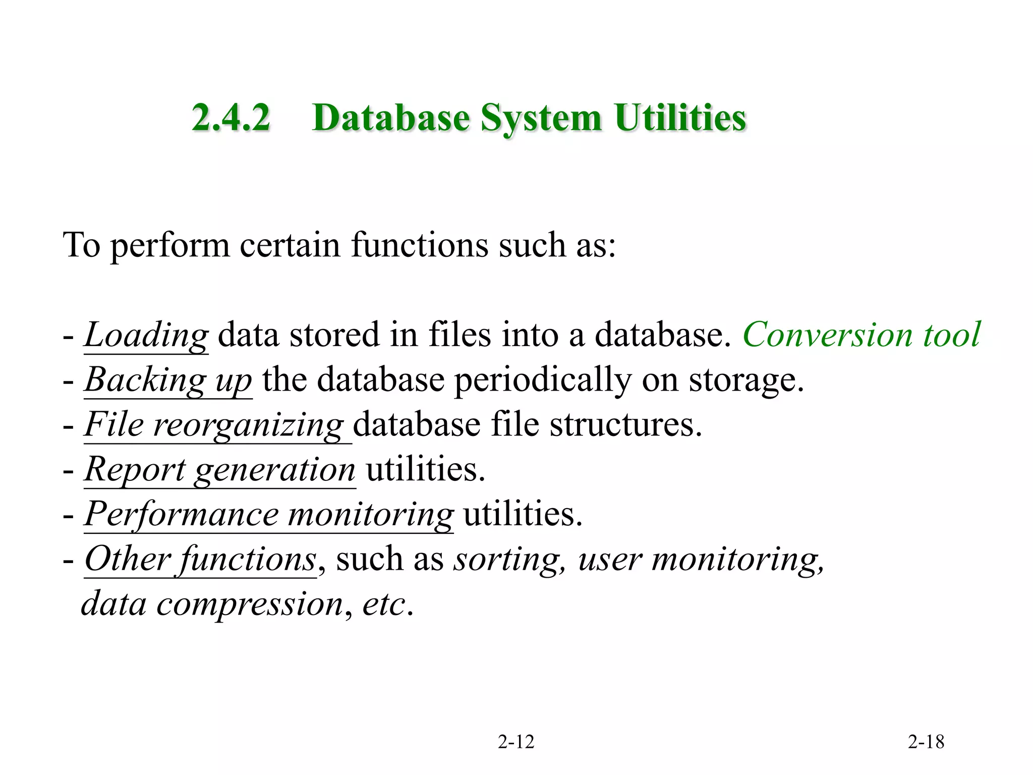 2-12 2-18
2.4.2 Database System Utilities
To perform certain functions such as:
- Loading data stored in files into a database. Conversion tool
- Backing up the database periodically on storage.
- File reorganizing database file structures.
- Report generation utilities.
- Performance monitoring utilities.
- Other functions, such as sorting, user monitoring,
data compression, etc.
 