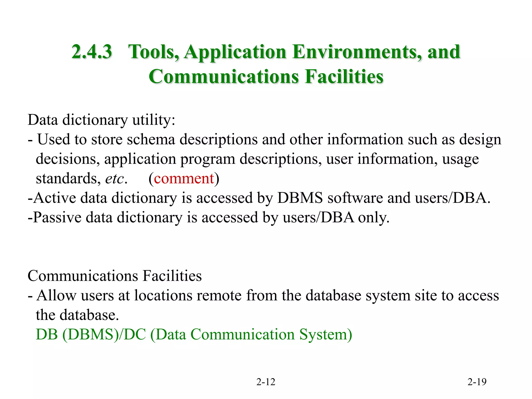 2-12 2-19
Data dictionary utility:
- Used to store schema descriptions and other information such as design
decisions, application program descriptions, user information, usage
standards, etc. (comment)
-Active data dictionary is accessed by DBMS software and users/DBA.
-Passive data dictionary is accessed by users/DBA only.
Communications Facilities
- Allow users at locations remote from the database system site to access
the database.
DB (DBMS)/DC (Data Communication System)
2.4.3 Tools, Application Environments, and
Communications Facilities
 
