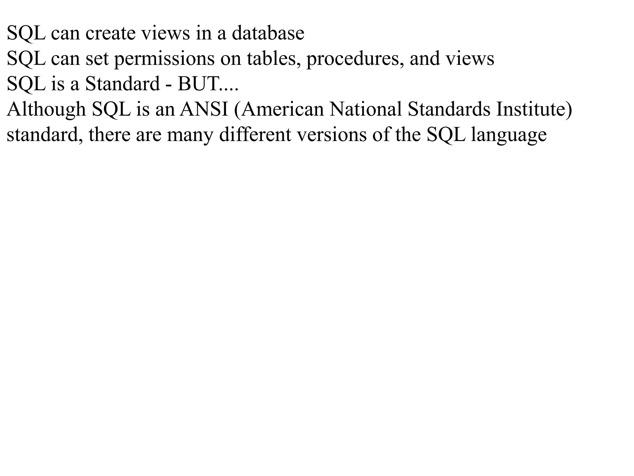 SQL can create views in a database
SQL can set permissions on tables, procedures, and views
SQL is a Standard - BUT....
Although SQL is an ANSI (American National Standards Institute)
standard, there are many different versions of the SQL language
 