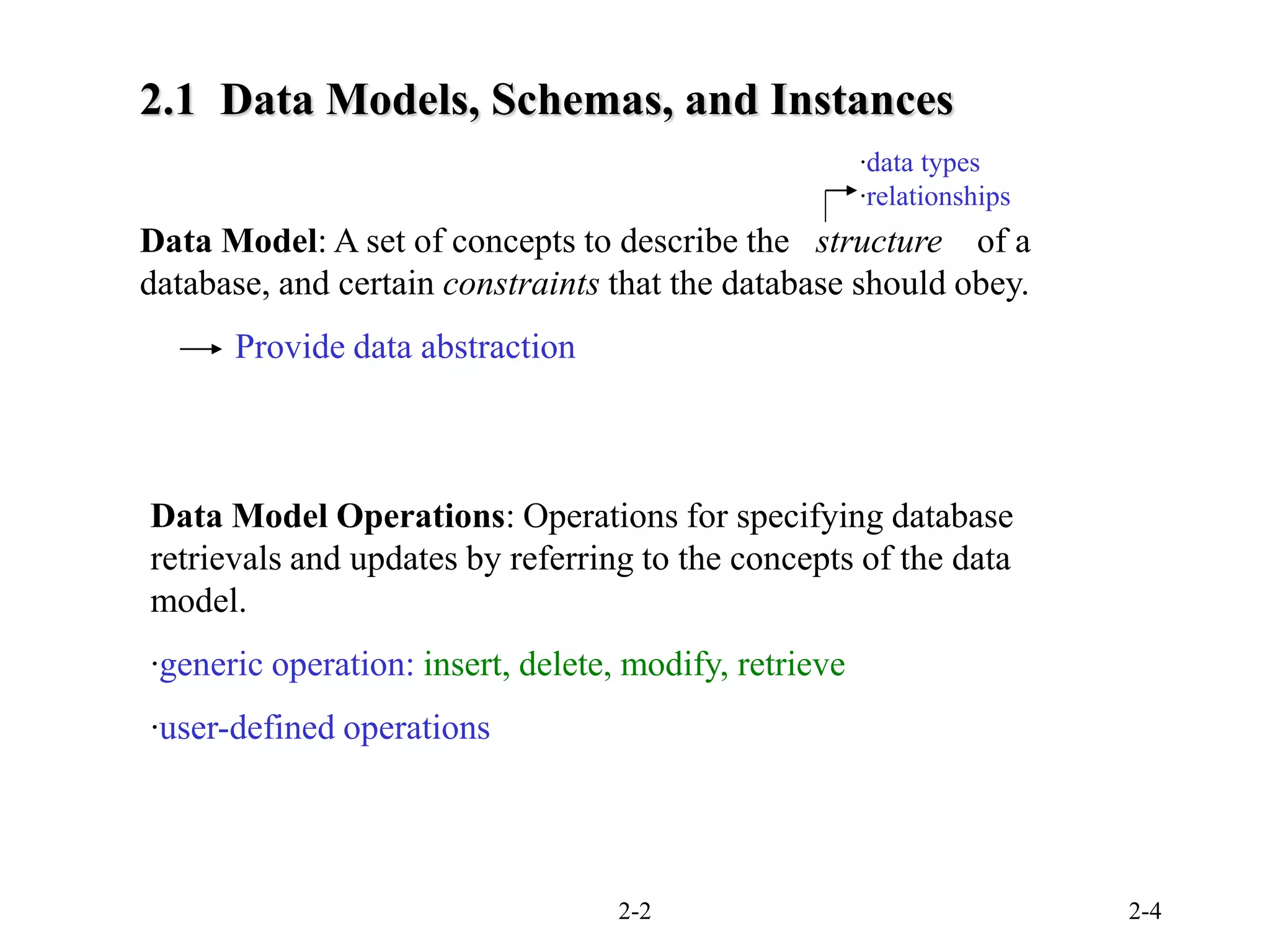 2-2 2-4
Data Model: A set of concepts to describe the structure of a
database, and certain constraints that the database should obey.
‧data types
‧relationships
Provide data abstraction
Data Model Operations: Operations for specifying database
retrievals and updates by referring to the concepts of the data
model.
‧generic operation: insert, delete, modify, retrieve
‧user-defined operations
2.1 Data Models, Schemas, and Instances
 