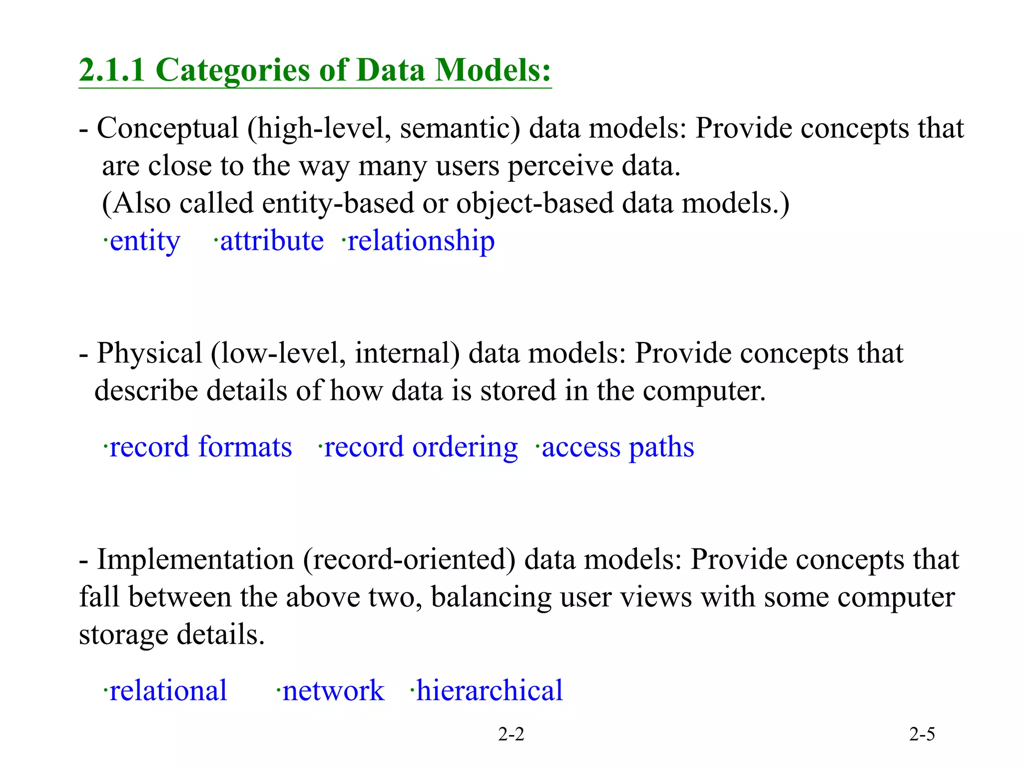 2-2 2-5
2.1.1 Categories of Data Models:
- Conceptual (high-level, semantic) data models: Provide concepts that
are close to the way many users perceive data.
(Also called entity-based or object-based data models.)
‧entity ‧attribute ‧relationship
- Physical (low-level, internal) data models: Provide concepts that
describe details of how data is stored in the computer.
‧record formats ‧record ordering ‧access paths
- Implementation (record-oriented) data models: Provide concepts that
fall between the above two, balancing user views with some computer
storage details.
‧relational ‧network ‧hierarchical
 