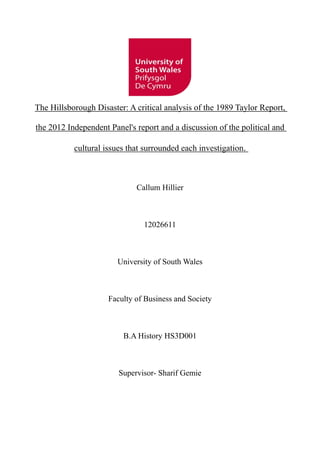 The Hillsborough Disaster: A critical analysis of the 1989 Taylor Report,
the 2012 Independent Panel's report and a discussion of the political and
cultural issues that surrounded each investigation.
Callum Hillier
12026611
University of South Wales
Faculty of Business and Society
B.A History HS3D001
Supervisor- Sharif Gemie
 