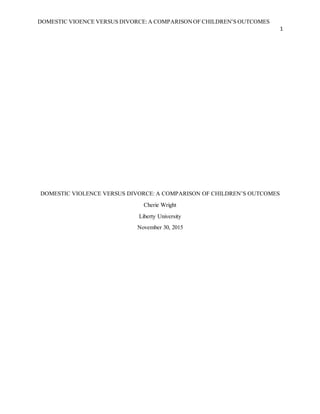 DOMESTIC VIOENCE VERSUS DIVORCE:A COMPARISONOF CHILDREN’S OUTCOMES
1
DOMESTIC VIOLENCE VERSUS DIVORCE: A COMPARISON OF CHILDREN’S OUTCOMES
Cherie Wright
Liberty University
November 30, 2015
 