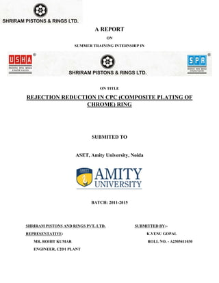 A REPORT
ON
SUMMER TRAINING INTERNSHIP IN
ON TITLE
REJECTION REDUCTION IN CPC (COMPOSITE PLATING OF
CHROME) RING
SUBMITED TO
ASET, Amity University, Noida
BATCH: 2011-2015
SHRIRAM PISTONS AND RINGS PVT. LTD. SUBMITTED BY:-
REPRESENTATIVE: K.VENU GOPAL
MR. ROHIT KUMAR ROLL NO. - A2305411030
ENGINEER, C2D1 PLANT
 