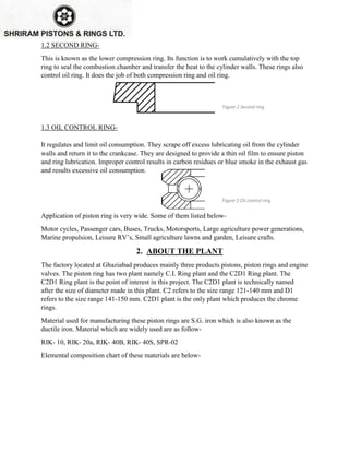 1.2 SECOND RING-
This is known as the lower compression ring. Its function is to work cumulatively with the top
ring to seal the combustion chamber and transfer the heat to the cylinder walls. These rings also
control oil ring. It does the job of both compression ring and oil ring.
1.3 OIL CONTROL RING-
It regulates and limit oil consumption. They scrape off excess lubricating oil from the cylinder
walls and return it to the crankcase. They are designed to provide a thin oil film to ensure piston
and ring lubrication. Improper control results in carbon residues or blue smoke in the exhaust gas
and results excessive oil consumption.
Application of piston ring is very wide. Some of them listed below-
Motor cycles, Passenger cars, Buses, Trucks, Motorsports, Large agriculture power generations,
Marine propulsion, Leisure RV’s, Small agriculture lawns and garden, Leisure crafts.
2. ABOUT THE PLANT
The factory located at Ghaziabad produces mainly three products pistons, piston rings and engine
valves. The piston ring has two plant namely C.I. Ring plant and the C2D1 Ring plant. The
C2D1 Ring plant is the point of interest in this project. The C2D1 plant is technically named
after the size of diameter made in this plant. C2 refers to the size range 121-140 mm and D1
refers to the size range 141-150 mm. C2D1 plant is the only plant which produces the chrome
rings.
Material used for manufacturing these piston rings are S.G. iron which is also known as the
ductile iron. Material which are widely used are as follow-
RIK- 10, RIK- 20a, RIK- 40B, RIK- 40S, SPR-02
Elemental composition chart of these materials are below-
Figure 2 Second ring
Figure 3 Oil control ring
 
