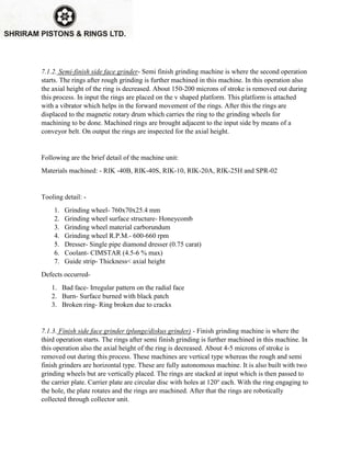 7.1.2. Semi-finish side face grinder- Semi finish grinding machine is where the second operation
starts. The rings after rough grinding is further machined in this machine. In this operation also
the axial height of the ring is decreased. About 150-200 microns of stroke is removed out during
this process. In input the rings are placed on the v shaped platform. This platform is attached
with a vibrator which helps in the forward movement of the rings. After this the rings are
displaced to the magnetic rotary drum which carries the ring to the grinding wheels for
machining to be done. Machined rings are brought adjacent to the input side by means of a
conveyor belt. On output the rings are inspected for the axial height.
Following are the brief detail of the machine unit:
Materials machined: - RIK -40B, RIK-40S, RIK-10, RIK-20A, RIK-25H and SPR-02
Tooling detail: -
1. Grinding wheel- 760x70x25.4 mm
2. Grinding wheel surface structure- Honeycomb
3. Grinding wheel material carborundum
4. Grinding wheel R.P.M.- 600-660 rpm
5. Dresser- Single pipe diamond dresser (0.75 carat)
6. Coolant- CIMSTAR (4.5-6 % max)
7. Guide strip- Thickness< axial height
Defects occurred-
1. Bad face- Irregular pattern on the radial face
2. Burn- Surface burned with black patch
3. Broken ring- Ring broken due to cracks
7.1.3. Finish side face grinder (plunge/diskus grinder) - Finish grinding machine is where the
third operation starts. The rings after semi finish grinding is further machined in this machine. In
this operation also the axial height of the ring is decreased. About 4-5 microns of stroke is
removed out during this process. These machines are vertical type whereas the rough and semi
finish grinders are horizontal type. These are fully autonomous machine. It is also built with two
grinding wheels but are vertically placed. The rings are stacked at input which is then passed to
the carrier plate. Carrier plate are circular disc with holes at 120o
each. With the ring engaging to
the hole, the plate rotates and the rings are machined. After that the rings are robotically
collected through collector unit.
 