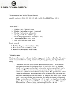 Following are the brief detail of the machine unit:
Materials machined: - RIK -40B, RIK-40S, RIK-10, RIK-20A, RIK-25H and SPR-02
Tooling detail: -
1. Grinding wheel- 760x70x25.4 mm
2. Grinding wheel surface structure- Honeycomb
3. Grinding wheel material carborundum
4. Grinding wheel R.P.M.- 600-660 rpm
5. Dresser- Single pipe diamond dresser (0.75 carat)
6. Coolant- CIMSTAR (4.5-6 % max)
7. Guide strip- Thickness< axial height
Defects occurred-
1. Bad face- Irregular pattern on the radial face
2. Burn- Surface burned with black patch
3. Broken ring- Ring broken due to cracks
7.2 Line 1 section:
After the grinding operation is done at line 1 the ring gets into the shape and profile. This section
consists of machines like cam turning, internal boring, honing, grooving, I.D. step and profile
turning.
7.2.1 Cam turning and gap cutting machine: Cam turning machine is a special turning
machine designed specifically for machining the piston ring. Since the rings are
initially oval in shape round turning is not possible, cam turning machine is used to
turn the oval shape. In order to start the process a no. of rings are stacked and
clamped in a cylindrical rod and levelled using a v block. The cylindrical rod is then
clamped to the machine. With the required setting according to the type of ring the
machining takes place over the outer surface i.e. along the axial height. After this the
rod is transferred to the gap cutting machine. Here using two parallel milling cutter
the gap is cut on the rings. With the rings with the gap is oval shaped and closing the
gap the shape changes to round. With the oval shape the gap is called free gap and
the round shape is called as closed gap with the precision of 0.00 mm.
 