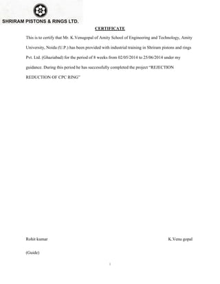 i
CERTIFICATE
This is to certify that Mr. K.Venugopal of Amity School of Engineering and Technology, Amity
University, Noida (U.P.) has been provided with industrial training in Shriram pistons and rings
Pvt. Ltd. (Ghaziabad) for the period of 8 weeks from 02/05/2014 to 25/06/2014 under my
guidance. During this period he has successfully completed the project “REJECTION
REDUCTION OF CPC RING”
Rohit kumar K.Venu gopal
(Guide)
 