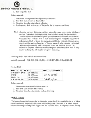 5. Tool- as per the chart
Defects occurred-
1. OD unturn- Incomplete machining on the outer surface
2. Face dent- Dent present on the axial face
3. Vibration- Irregular pattern due to vibration
4. Profile centre- Shift in the centre of the profile due to improper machining
7.2.5 Grooving machine: Grooving machines are used to create groove on the side face of
the ring. Grooves are made to dispense the scraped oil around the piston groove.
These scraped oil is passed through the groove and transferred to the oil drain hole.
Groove machine contain a stack of multi point cutting tool clamped in a cylindrical
rod structure. Stack of ring is also clamped parallel to the cutting tool in such a way
that the middle portion of side face of the ring is exactly adjacent to the cutting tool.
With the rings remaining static cutting tool rotates and make the groove. The
machine is computer controlled and the cutting tool retracts back then stack of ring
rotates to change the side face for new grove machining.
Following are the brief detail of the machine unit:
Materials machined: - RIK -40B, RIK-40S, RIK-10, RIK-20A, RIK-25H and SPR-02
Tooling detail: -
LIMITING PRESSURE
HTCR PGV/ IDCR (D+0.15) mm
HTCR (D+0.35) mm
PLAIN OIL (D+0.75) mm
HTCR CHROME (D+0.75) mm
SLEEVE/ COLLAR SIZE
25-30 kg/cm2
30-35 kg/cm2
Defects occurred-
1. Chrome broken- Chrome is broken at the slot
2. Face dent- Dent present at the surface
3. Vibration- Irregular pattern on the surface of the ring
7.3 PCM section:
PCM section is most intricate section in piston ring production. Every machining has to be taken
care of, even small irregularity could cause increased rejection. The word PCM stands for post
chrome machining which by name suggest that this section is works on ring after chrome plating
 