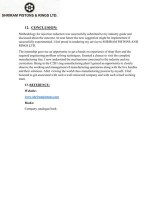 12. CONCLUSION:
Methodology for rejection reduction was successfully submitted to my industry guide and
discussed about the outcome. In near future the new suggestion might be implemented if
successfully experimented. I feel proud in rendering my service to SHRIRAM PISTONS AND
RINGS LTD.
The internship gave me an opportunity to get a hands on experience of shop floor and the
required engineering problem solving techniques. Granted a chance to visit the complete
manufacturing line, I now understand the mechanisms concerned to the industry and my
curriculum. Being in the C2D1 ring manufacturing plant I gained an opportunity to closely
observe the working and management of manufacturing operations along with the live hurdles
and their solutions. After viewing the world class manufacturing process by myself, I feel
honored to get associated with such a well renowned company and with such a hard working
team.
13. REFERENCE:
Website:
www.shrirampistons.com
Books:
Company catalogue book
 