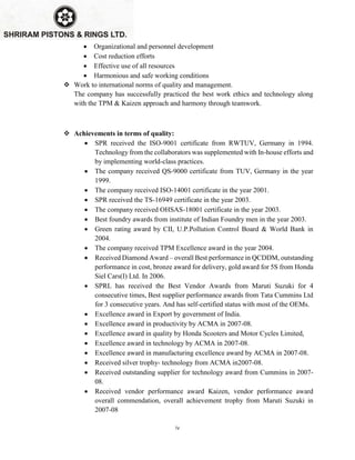 iv
 Organizational and personnel development
 Cost reduction efforts
 Effective use of all resources
 Harmonious and safe working conditions
 Work to international norms of quality and management.
The company has successfully practiced the best work ethics and technology along
with the TPM & Kaizen approach and harmony through teamwork.
 Achievements in terms of quality:
 SPR received the ISO-9001 certificate from RWTUV, Germany in 1994.
Technology from the collaborators was supplemented with In-house efforts and
by implementing world-class practices.
 The company received QS-9000 certificate from TUV, Germany in the year
1999.
 The company received ISO-14001 certificate in the year 2001.
 SPR received the TS-16949 certificate in the year 2003.
 The company received OHSAS-18001 certificate in the year 2003.
 Best foundry awards from institute of Indian Foundry men in the year 2003.
 Green rating award by CII, U.P.Pollution Control Board & World Bank in
2004.
 The company received TPM Excellence award in the year 2004.
 Received Diamond Award – overall Best performance in QCDDM, outstanding
performance in cost, bronze award for delivery, gold award for 5S from Honda
Siel Cars(I) Ltd. In 2006.
 SPRL has received the Best Vendor Awards from Maruti Suzuki for 4
consecutive times, Best supplier performance awards from Tata Cummins Ltd
for 3 consecutive years. And has self-certified status with most of the OEMs.
 Excellence award in Export by government of India.
 Excellence award in productivity by ACMA in 2007-08.
 Excellence award in quality by Honda Scooters and Motor Cycles Limited,
 Excellence award in technology by ACMA in 2007-08.
 Excellence award in manufacturing excellence award by ACMA in 2007-08.
 Received silver trophy- technology from ACMA in2007-08.
 Received outstanding supplier for technology award from Cummins in 2007-
08.
 Received vendor performance award Kaizen, vendor performance award
overall commendation, overall achievement trophy from Maruti Suzuki in
2007-08
 