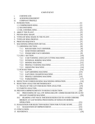 C O N T E N T
i. CERTIFICATE
ii. ACKNOWLEDGEMENT
iii. COMPANY PROFILE
1. INTRODUTION………………………………………………………………………[1]
1.1 COMPRESSION RING…………………………………………………………...[1]
1.2 SECOND RING…………………………………………………………………...[2]
1.3 OIL CONTROL RING…………………………………………………………….[2]
2. ABOUT THE PLANT………………………………………………………………....[2]
3. PISTON RING SHAPE………………………………………………………………..[4]
4. TYPES OF RING MADE IN THE PLANT………………………………………….. [5]
5. TYPES OF RING PROFILE…………………………………………………………..[6]
6. PROCESS SEQUENCE……………………………………………………………….[7]
7. MACHINING OPERATION DETAIL………………………………………………..[8]
7.1 GRINDING SECTION…………………………………………………………….[8]
7.1.1 ROUGH SIDE FACE GRINDER………………………………………….[8]
7.1.2 SEMI FINISH GRINDER………………………………………………….[9]
7.1.3 FINISH SIDE FACE GRINDER…………………………………………..[9]
7.2 LINE 1 SECTION………………………………………………………………….[10]
7.2.1 CAM TURNING AND GAP CUTTING MACHINE……………………..[10]
7.2.2 INTERNAL BORING MACHINE………………………………………...[11]
7.2.3 HONING MACHINE……………………………………………………...[12]
7.2.4 PROFILE TURNING MACHINE…………………………………………[13]
7.2.5 GROOVING MACHINE…………………………………………………..[14]
7.3 PCM SECTION……………………………………………………………………[14]
7.3.1 GAP GRINDING MACHINE……………………………………………[15]
7.3.2 GAP EDGE CHAMFER MACHINE……………………………………[15]
7.3.3 PROFILE GRINDING MACHINE………………………………………[16]
7.3.4 PARKERISING……………………………………………………………[17]
8. DEFECTS OCCURRED DURING MACHINING OPERATION……………………[18]
9. REJECTION ANALYSIS METHODOLOGY………………………………………[18]
9.1 TRACK OF THE LOT FOR REJECTION ANALYSIS…………………………[19]
9.2 PARETO ANALYSIS……………………………………………………………[20]
10. PREVIOUS IMPROVEMENTS TO REDUCE REJECTION………………………[20]
10.1 PROCESSING OF ALL CPC RINGS BELOW 120MM DIAMETER ON AUTO
OD GAP CHAMFER MACHINE…………………………………………………[20]
10.2 BEARING UNIT NECK THICKNESS REDUCED TO AVOID CHROME
BROKEN AT GAP DURING PROCESSING OF RINGS ON BORING
OPERATION…………………………………………………………………….[21]
11. SUGGESTION FOR REJECTION REDUCTION FOR FUTURE SCOPE………..[22]
11.1 SUGGESTION OF IMPROVEMENT………………………………………[23]
12. CONCLUSION………………………………………………………………………[24]
13. REFERENCE………………………………………………………………………….[24]
 