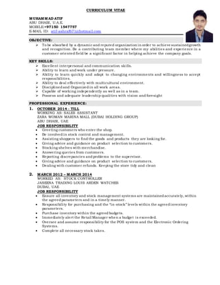 CURRICULUM VITAE
MUHAMMAD ATIF
ABU DHABI, U.A.E.
MOBILE:+97150 1547757
E-MAIL ID: atif-ashraf671@hotmail.com
OBJECTIVE:
 To be absorbed by a dynamic and reputed organization in order to achieve sustainedgrowth
and recognition. Be a contributing team member where my abilities and experience in a
customer oriented field be a significant factor in helping achieve the company goals.
KEY SKILLS:
 Excellent interpersonal and communication skills.
 Ability to learn and work under pressure.
 Ability to learn quickly and adapt to changing environments and willingness to accept
responsibilities.
 Ability to deal effectively with multicultural environment.
 Disciplinedand Organized in all work areas.
 Capable of working independently as well as in a team.
 Possess and adequate leadership qualities with vision and foresight
PROFESSIONAL EXPERIENCE:
1. OCTOBER 2014 - TILL
WORKING AS: SALES ASSISTANT
ZARA WOMAN MARINA MALL (DUBAI HOLDING GROUP)
ABU DHABI, UAE
JOB RESPONSIBILITY
 Greeting customers who enter the shop.
 Be involved in stock control and management.
 Assisting shoppers to find the goods and products they are looking for.
 Giving advice and guidance on product selection to customers.
 Stocking shelves with merchandise.
 Answering queries from customers.
 Reporting discrepancies andproblems to the supervisor.
 Giving advice and guidance on product selection to customers.
 Dealing with customer refunds. Keeping the store tidy and clean
2. MARCH 2012 – MARCH 2014
WORKED AS: STOCK CONTROLLER
JASEENA TRADING LOUIS ARDEN WATCHES
DUBAI, UAE
JOB RESPONSIBILITY
 Ensure all inventory and stock management systems are maintainedaccurately, within
the agreedparameters and in a timely manner.
 Responsibility for purchasing and the “in-stock” levels within the agreedinventory
parameters.
 Purchase inventory within the agreedbudgets.
 Immediately alert the Retail Manager when a budget is exceeded.
 Oversee and assume responsibility for the POS system and the Electronic Ordering
Systems.
 Complete all necessary stock takes.
 