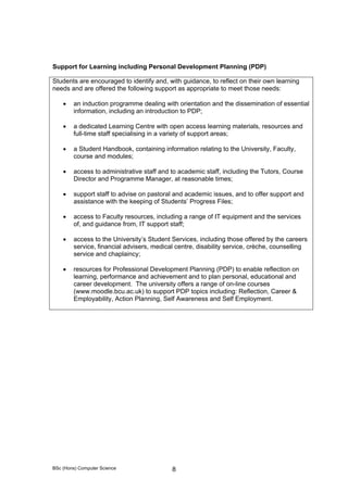 BSc (Hons) Computer Science 8
Support for Learning including Personal Development Planning (PDP)
Students are encouraged to identify and, with guidance, to reflect on their own learning
needs and are offered the following support as appropriate to meet those needs:
• an induction programme dealing with orientation and the dissemination of essential
information, including an introduction to PDP;
• a dedicated Learning Centre with open access learning materials, resources and
full-time staff specialising in a variety of support areas;
• a Student Handbook, containing information relating to the University, Faculty,
course and modules;
• access to administrative staff and to academic staff, including the Tutors, Course
Director and Programme Manager, at reasonable times;
• support staff to advise on pastoral and academic issues, and to offer support and
assistance with the keeping of Students’ Progress Files;
• access to Faculty resources, including a range of IT equipment and the services
of, and guidance from, IT support staff;
• access to the University’s Student Services, including those offered by the careers
service, financial advisers, medical centre, disability service, crèche, counselling
service and chaplaincy;
• resources for Professional Development Planning (PDP) to enable reflection on
learning, performance and achievement and to plan personal, educational and
career development. The university offers a range of on-line courses
(www.moodle.bcu.ac.uk) to support PDP topics including: Reflection, Career &
Employability, Action Planning, Self Awareness and Self Employment.
 