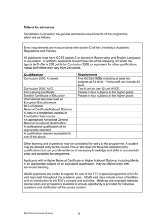 BSc (Hons) Computer Science 9
Criteria for admission
Candidates must satisfy the general admissions requirements of the programme,
which are as follows:
Entry requirements are in accordance with section D of the University’s Academic
Regulations and Policies.
All applicants must have GCSE (grade C or above) in Mathematics and English Language,
or equivalent. In addition, applicants should have one of the following, for which the
typical tariff offer is 280 points for Curriculum 2000, or equivalent for other qualifications.
Actual tariff offers may vary from 280 points.
Qualification Requirements
Curriculum 2000, A Levels Five GCSEs/GCEs including at least two
subjects at A2 level. Points tariff can include AS
level
Curriculum 2000, AVC. Two 6-unit or one 12-unit AVCE.
Irish Leaving Certificate Passes in four subjects at the higher grade.
Scottish Certificate of Education Passes in four subjects at the higher grade.
International Baccalaureate or
European Baccalaureate
BTEC/Edexcel
National Certificate/National Diploma
A pass in a recognised Access or
Foundation Year course
An appropriate Advanced General
National Vocational Qualification
A professional qualification of an
appropriate standard
A qualification deemed equivalent to
one of the above
Other learning and experience may be considered for entry to the programme. A student
may be allowed entry to the course if he or she does not have the standard entry
qualifications but can provide evidence of necessary knowledge and skills to successfully
enter and complete the programme.
Applicants with a Higher National Certificate or Higher National Diploma, including Merits,
in an appropriate subject, or an equivalent qualification, may be offered entry with
advanced standing.
UCAS applicants are invited to register for one of the TEE’s special programme of UCAS
visit days held throughout the academic year. UCAS visit days include a tour of facilities
and an introduction to the TEE’s courses and activities. Meetings are arranged between
course tutors and prospective students to ensure opportunity is provided for individual
questions and clarification of the course content.
 