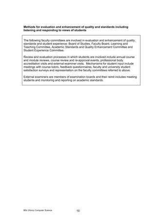BSc (Hons) Computer Science 10
Methods for evaluation and enhancement of quality and standards including
listening and responding to views of students
The following faculty committees are involved in evaluation and enhancement of quality,
standards and student experience: Board of Studies, Faculty Board, Learning and
Teaching Committee, Academic Standards and Quality Enhancement Committee and
Student Experience Committee.
Review and evaluation processes in which students are involved include annual course
and module reviews, course review and re-approval events, professional body
accreditation visits and external examiner visits. Mechanisms for student input include
meetings with course tutors, feedback questionnaires, faculty and university student
satisfaction surveys and representation on the faculty committees referred to above.
External examiners are members of examination boards and their remit includes meeting
students and monitoring and reporting on academic standards.
 