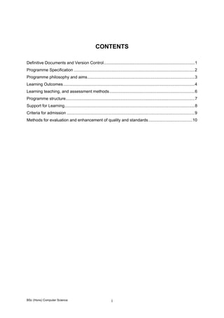 BSc (Hons) Computer Science i
CONTENTS
Definitive Documents and Version Control...............................................................................1 
Programme Specification .........................................................................................................2 
Programme philosophy and aims.............................................................................................3 
Learning Outcomes..................................................................................................................4 
Learning teaching, and assessment methods..........................................................................6 
Programme structure................................................................................................................7 
Support for Learning.................................................................................................................8 
Criteria for admission ...............................................................................................................9 
Methods for evaluation and enhancement of quality and standards......................................10 
 