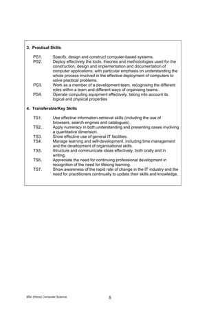 BSc (Hons) Computer Science 5
3. Practical Skills
PS1. Specify, design and construct computer-based systems.
PS2. Deploy effectively the tools, theories and methodologies used for the
construction, design and implementation and documentation of
computer applications, with particular emphasis on understanding the
whole process involved in the effective deployment of computers to
solve practical problems.
PS3. Work as a member of a development team, recognising the different
roles within a team and different ways of organising teams.
PS4. Operate computing equipment effectively, taking into account its
logical and physical properties
4. Transferable/Key Skills
TS1. Use effective information-retrieval skills (including the use of
browsers, search engines and catalogues).
TS2. Apply numeracy in both understanding and presenting cases involving
a quantitative dimension.
TS3. Show effective use of general IT facilities.
TS4. Manage learning and self-development, including time management
and the development of organisational skills.
TS5. Structure and communicate ideas effectively, both orally and in
writing.
TS6. Appreciate the need for continuing professional development in
recognition of the need for lifelong learning.
TS7. Show awareness of the rapid rate of change in the IT industry and the
need for practitioners continually to update their skills and knowledge.
 