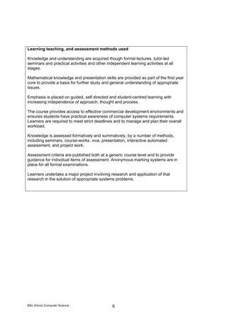 BSc (Hons) Computer Science 6
Learning teaching, and assessment methods used
Knowledge and understanding are acquired though formal lectures, tutor-led
seminars and practical activities and other independent learning activities at all
stages.
Mathematical knowledge and presentation skills are provided as part of the first year
core to provide a basis for further study and general understanding of appropriate
issues.
Emphasis is placed on guided, self directed and student-centred learning with
increasing independence of approach, thought and process.
The course provides access to effective commercial development environments and
ensures students have practical awareness of computer systems requirements.
Learners are required to meet strict deadlines and to manage and plan their overall
workload.
Knowledge is assessed formatively and summatively, by a number of methods,
including seminars, course-works, viva, presentation, interactive automated
assessment, and project work.
Assessment criteria are published both at a generic course level and to provide
guidance for individual items of assessment. Anonymous marking systems are in
place for all formal examinations.
Learners undertake a major project involving research and application of that
research in the solution of appropriate systems problems.
 
