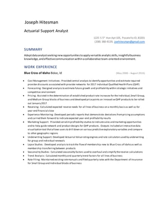 Joseph Hitesman
Actuarial Support Analyst
1225 S 5th
Ave Apt105, PocatelloID,83201
(208) 380-8139, joehitesman@gmail.com
SUMMARY
Adeptdataanalystseeking newopportunitiestoapplyversatile analyticskills,insightful business
knowledge,andeffectivecommunicationwithinacollaborative team-orientedenvironment.
WORK EXPERIENCE
Blue Cross of Idaho Boise, Id (May 2008 – August 2016)
 Cost Management Initiatives: Provided central analysis to identify opportunities and estimate required
provider discounts associated with provider networks for 2017 Individual Qualified Health Plans (QHP)
 Forecasting: Designed analysis to estimate future growth and profitability within strategic initiatives and
competitive environment
 Pricing: Assisted in the determination of established productrate increases for the Individual,Small Group,
and Medium Group blocks of business and developed pricepoints on innovati veQHP products to be rolled
out January 2017
 Reserving: Calculated expected reserve needs for all lines of business on a monthly basisas well as for
year-end financial close
 Experience Monitoring: Developed periodic reports that demonstrate deviations frompricingassumptions
and carried them forward to indicateexpected year-end profitability results
 Marketing Support: Provided seriatimprofitability studies to indicatesales and marketingopportunities
and to help guide network and product designs for QHP products. Outputs included an interactivedata
visualization tool thatallows users to drill down on various predictiveexplanatory variables and compare
to other geographic regions
 Underwriting Support: Developed Actuarial Valueratingengines and rate calculatorsused by underwriting
for group and individual renewals
 Lapse Studies: Developed analysis to track the flowof membership new to Blue Cross of Idaho as well as
membership transferringbetween products
 Seasonality Studies: Calculated seasonality factors used to overhaul and simplify thereserve calculations
 Trend Analysis: Calculated monthly and quarterly trend factors for all lines of business
 Rate Filing: Maintained existingratemanuals and filed quarterly rates with the Department of Insurance
for Small Group and Individual blocks of business
 