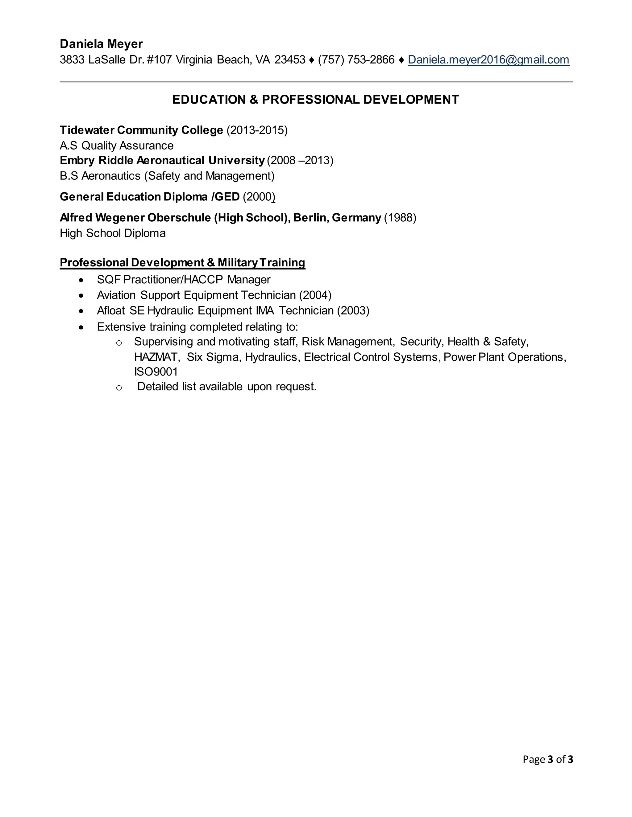 Daniela Meyer
3833 LaSalle Dr. #107 Virginia Beach, VA 23453 ♦ (757) 753-2866 ♦ Daniela.meyer2016@gmail.com
Page 3 of 3
EDUCATION & PROFESSIONAL DEVELOPMENT
Tidewater Community College (2013-2015)
A.S Quality Assurance
Embry Riddle Aeronautical University(2008 –2013)
B.S Aeronautics (Safety and Management)
General Education Diploma /GED (2000)
Alfred Wegener Oberschule (High School), Berlin, Germany (1988)
High School Diploma
Professional Development & MilitaryTraining
 SQF Practitioner/HACCP Manager
 Aviation Support Equipment Technician (2004)
 Afloat SE Hydraulic Equipment IMA Technician (2003)
 Extensive training completed relating to:
o Supervising and motivating staff, Risk Management, Security, Health & Safety,
HAZMAT, Six Sigma, Hydraulics, Electrical Control Systems, Power Plant Operations,
ISO9001
o Detailed list available upon request.
 