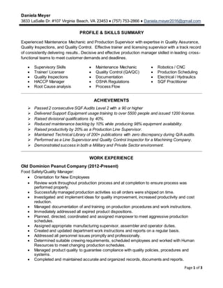Daniela Meyer
3833 LaSalle Dr. #107 Virginia Beach, VA 23453 ♦ (757) 753-2866 ♦ Daniela.meyer2016@gmail.com
Page 1 of 3
PROFILE & SKILLS SUMMARY
Experienced Maintenance Mechanic and Production Supervisor with expertise in Quality Assurance,
Quality Inspections, and Quality Control. Effective trainer and licensing supervisor with a track record
of consistently delivering results.. Decisive and effective production manager skilled in leading cross-
functional teams to meet customer demands and deadlines.
 Supervisory Skills  Maintenance Mechanic  Robotics / CNC
 Trainer/ Licenser  Quality Control (QA/QC)  Production Scheduling
 Quality Inspections
 HACCP Manager
 Root Cause analysis
 Documentation
 OSHA Regulations
 Process Flow
 Electrical / Hydraulics
 SQF Practitioner
ACHIEVEMENTS
 Passed 2 consecutive SQF Audits Level 2 with a 90 or higher
 Delivered Support Equipment usage training to over 5500 people and issued 1200 license.
 Raised divisional qualifications by 40%.
 Reduced maintenance backlog by 10% while producing 98% equipment availability.
 Raised productivity by 20% as a Production Line Supervisor.
 Maintained Technical Library of 200+ publications with zero discrepancy during Q/A audits.
 Performed as a Line Supervisor and Quality Control Inspector for a Machining Company.
 Demonstrated success in both a Military and Private Sector environment.
WORK EXPERIENCE
Old Dominion Peanut Company (2012-Present)
Food Safety/Quality Manager:
 Orientation for New Employees
 Review work throughout production process and at completion to ensure process was
performed properly.
 Successfully managed production activities so all orders were shipped on time.
 Investigated and implement ideas for quality improvement, increased productivity and cost
reduction.
 Managed documentation of and training on production procedures and work instructions.
 Immediately addressed all expired product dispositions.
 Planned, directed, coordinated and assigned manpower to meet aggressive production
schedules.
 Assigned appropriate manufacturing supervisor, assembler and operator duties.
 Created and updated department work instructions and reports on a regular basis.
 Addressed all personnel issues promptly and professionally.
 Determined suitable crewing requirements, scheduled employees and worked with Human
Resources to meet changing production schedules.
 Managed product quality to guarantee compliance with quality policies, procedures and
systems.
 Completed and maintained accurate and organized records, documents and reports.
 