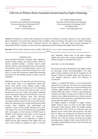 International Journal on Recent and Innovation Trends in Computing and Communication ISSN: 2321-8169
Volume: 5 Issue: 7 40 – 45
_______________________________________________________________________________________________
40
IJRITCC | July 2017, Available @ http://www.ijritcc.org
_______________________________________________________________________________________
AReview on Wireless HomeAutomation Systems based on Zigbee Technology
Avinash Rai
Electronics and Communication Engineering
University Institution of technology, RGPV
UIT, Bhopal, India
E-mail – avinashrai@rgtu.net
Dr. Vineeta (Nigam) Saxena,
Electronics and Communication Engineering
University Institution of technology, RGPV
UIT, Bhopal, India
E-mail – vineetargpv@gmail.com
Abstract- Development in wireless home automation has resulted in enriching the consumer experience in very simple manner.
Home automation is one of the major application areas of ZigBee wireless networking. This paper reviews ZigBee Technology
and its application in Wireless Home Automation Systems and compares it with other major existing technologies in
implementing WHAS. The paper also lists some future opportunities and the challenges that ZigBee holds in this field.
Keywords- Wireless Home Automation System, ZigBee, IEEE 802.15.4, voice control, energy management, security.
__________________________________________________*****_________________________________________________
INTRODUCTION
Home automation describes everything- lights, appliances,
electrical outlets, heating, and cooling systems, which are
directly controlled through a remotely located control
network. And thus, home automation refers to the automatic
and electronic control of household features, activity, and
appliances. According to Smart Home Energy [15], a smart
house is a house that incorporates sophisticated monitoring
and control over the building unctions in order to provide
inhabitants.
Multifarious access to the electronic and electrical devices
in their homes. Some of the applications include light
control, home security, smart irrigation system, energy
regulation, and Heating Ventilation and Air Conditioning
(HVAC) control. In recent years, there has been a lot of
development in this area. Some of the already established
wireless standards [16]suchas WLAN (Wireless Local Area
Network), WWAN (Wireless Wide Area Network),
CDMA2000 render infeasibility due to their high power
consumption and thus cannot be used in low power devices.
Many new technologies have emerged which promise better
security, better reliability, and much-refined user
experience. Some of them include Bluetooth [17], Wi-Fi
[18], Insteon [19], Z-wave [20], Wavenis [21], and ZIGBEE
[22]. In this paper, we have focused on WHAS based on
ZIGBEE. In the early part of this paper, we have discussed
what actually ZigBee is.Section two describes a
comprehensive analysis of the application of ZigBee in
WHAS and the major bottlenecks that ZigBee faces and
some of the methods are proposed in order to overcome
these challenges. Section three of this paper compares
ZigBee with various other existing technologies in WHAS.
Finally, this paper is concluded with section 4.
IEEE 802.15.4 AND THE ZIGBEE
This section provides an introduction to the ZigBee standard
for short-range wireless networking.ZigBee is the open,
global wireless standard to provide the foundation for the
Internet of Things by enabling simple and smart objects to
work together, improving comfort and efficiency in
everyday life.
ZigBee is a standard that defines a set of communication
protocols for low data rate, low power, low-cost short-range
wireless networking. ZigBee has a maximum defined rate of
250 kbps. ZigBee operates in the industrial, scientific and
medical (ISM) radio bands: 2.4 GHz in most jurisdictions
worldwide, 868 MHz in Europe and 915 MHz in USA and
Australia. Since ZigBee-based devices are battery powered,
most of these devices spend their considerable time in power
saving mode also called as sleep mode.
The ZigBee standard is developed by ZigBee Alliance.
ZigBee protocol layers are based on the Open System
Interconnect (OSI) reference model. The ZigBee standard
has adopted IEEE 802.15.4 [23] as its Physical Layer and
Medium Access Control (Mac) layer protocols. The IEEE
802.15.4 defines the specifications for Physical and MAC
layer for implementing Wireless Personal Area Network
(WPAN) but it does not specify any protocols for higher
networking layers. ZigBee is built on top of IEEE 802.15.4
and ZigBee standard defines protocols only for Network and
Application layers.
 