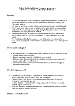 Making Distributed Agile a Success in government:
A Defra case study in partnership with Kainos
Summary
• This paper summarises Defra's experience in operating a distributed agile model in
building the front-end customer portal of the Common Agricultural Policy (CAP)
Information Service
• The key arrangements, benefits, pitfalls and indicators of success are highlighted
• Defra's experience is deemed to have been highly successful when measured by
productivity (team velocity), cost savings, strength of supplier/customer working
relationships and quality of finished product
• We believe that there is an opportunity here for other government departments
building digital services to adopt similar models, or specific elements of such a
model
• The model adopted by Defra may prove more challenging than indicated here,
when scaled up to operate over more than 3 locations/countries and 4 development
teams
What is distributed agile?
• An agile approach to software development where business is conducted across
multiple sites or even countries
• Several teams work together to build a common product
• Software is developed locally and integrated into and tested in a shared online
solution, accessible from all locations
• Teams communicate over internet-enabled audio/visual channels and group
telephony arrangements
Why do it in government?
• Cost savings can be significant, depending on choice of location, cost of labour,
level of investment required in equipment and facilities etc
• In large projects there is often not suitable/available office space for several
development teams at a single site
• It retains the best benefits of traditional agile, e.g. multi-disciplinary, co-located
teams & regular sprint cycles
• But it also embraces modern communications to enable several teams to build the
same product from different locations
The basis of the Defra model
 