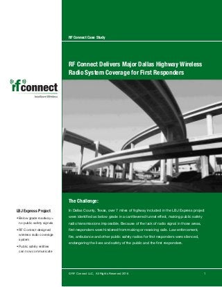 RF Connect Case Study
RF Connect Delivers Major Dallas Highway Wireless
Radio System Coverage for First Responders
The Challenge:
In Dallas County, Texas, over 7 miles of highway included in the LBJ Express project
were identified as below grade in a cantilevered tunnel effect, making public safety
radio transmissions impossible. Because of the lack of radio signal in those areas,
first responders were hindered from making or receiving calls. Law enforcement,
fire, ambulance and other public safety radios for first responders were silenced,
endangering the lives and safety of the public and the first responders.
© RF Connect LLC, All Rights Reserved 2016 1
LBJ Express Project
• Below grade roadway =
no public safety signals
• RF Connect designed
wireless radio coverage
system
• Public safety entities
can now communicate
 