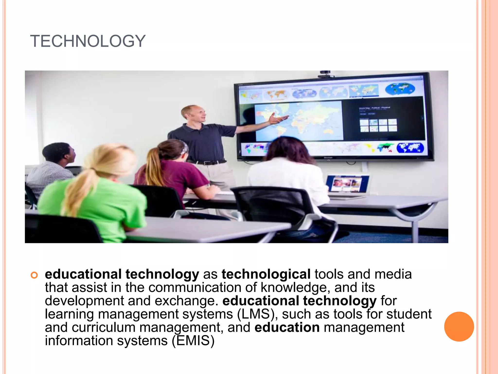 TECHNOLOGY
 educational technology as technological tools and media
that assist in the communication of knowledge, and its
development and exchange. educational technology for
learning management systems (LMS), such as tools for student
and curriculum management, and education management
information systems (EMIS)
 