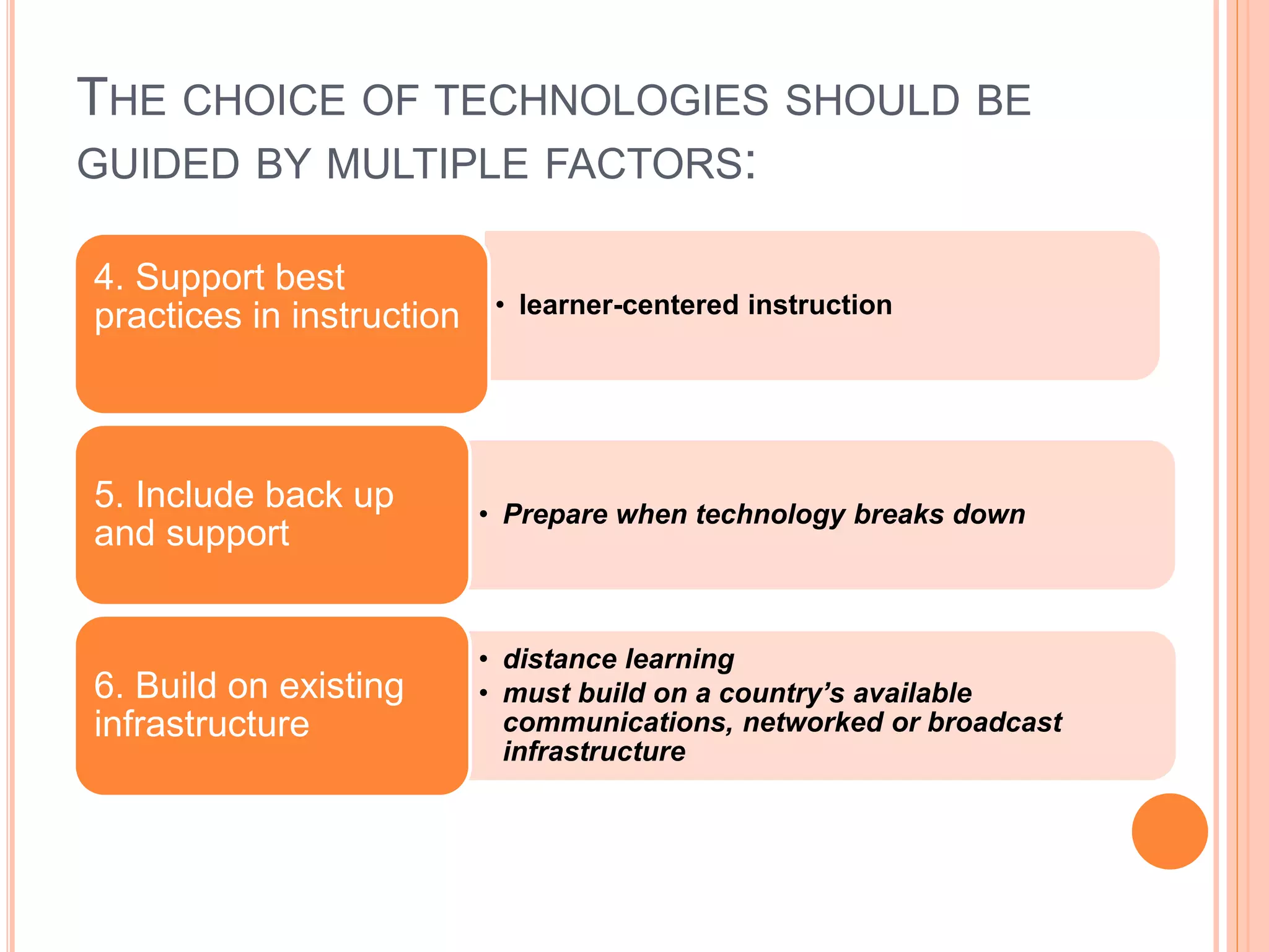THE CHOICE OF TECHNOLOGIES SHOULD BE
GUIDED BY MULTIPLE FACTORS:
• learner-centered instruction
4. Support best
practices in instruction
• Prepare when technology breaks down
5. Include back up
and support
• distance learning
• must build on a country’s available
communications, networked or broadcast
infrastructure
6. Build on existing
infrastructure
 