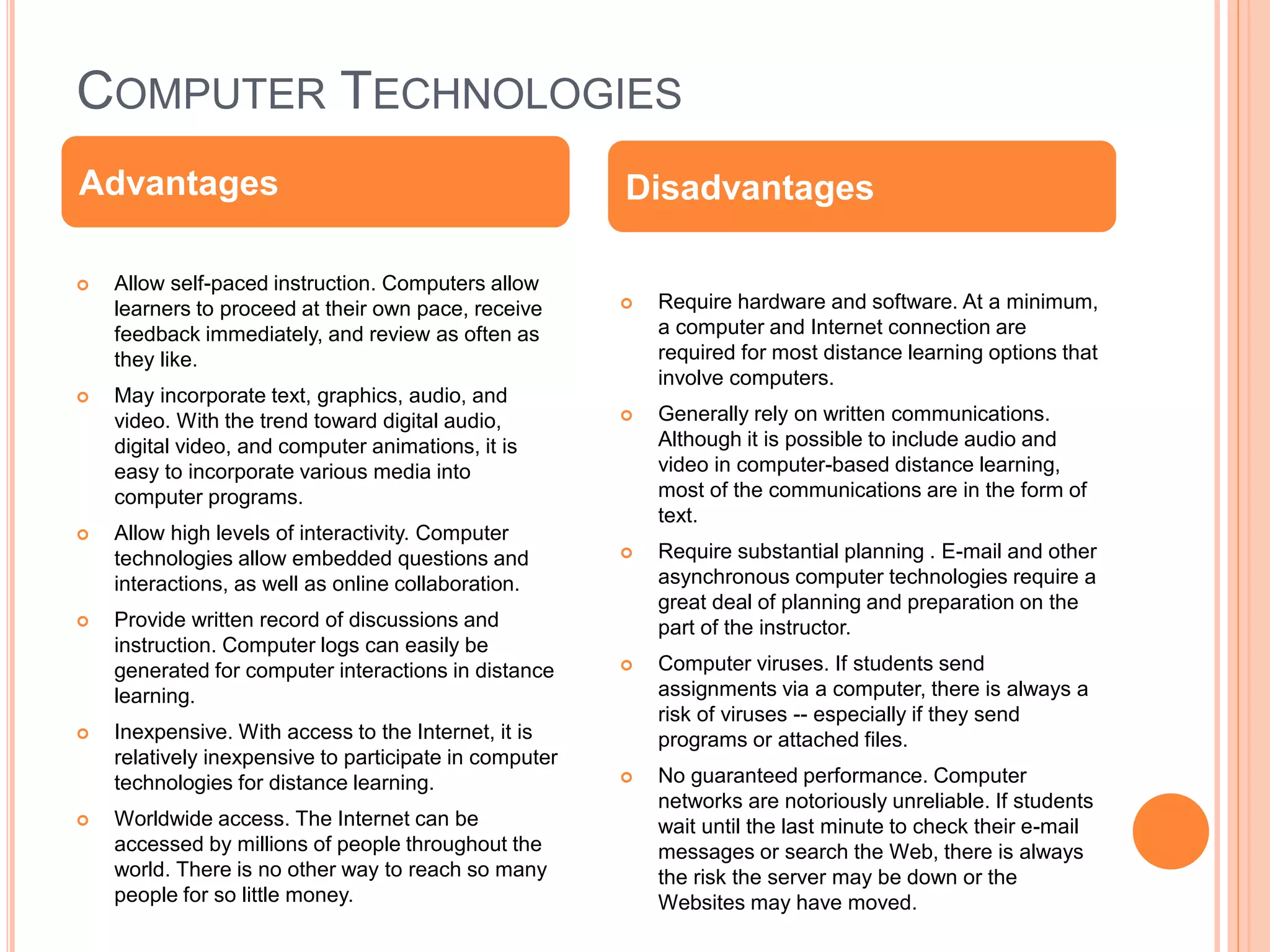 COMPUTER TECHNOLOGIES
 Allow self-paced instruction. Computers allow
learners to proceed at their own pace, receive
feedback immediately, and review as often as
they like.
 May incorporate text, graphics, audio, and
video. With the trend toward digital audio,
digital video, and computer animations, it is
easy to incorporate various media into
computer programs.
 Allow high levels of interactivity. Computer
technologies allow embedded questions and
interactions, as well as online collaboration.
 Provide written record of discussions and
instruction. Computer logs can easily be
generated for computer interactions in distance
learning.
 Inexpensive. With access to the Internet, it is
relatively inexpensive to participate in computer
technologies for distance learning.
 Worldwide access. The Internet can be
accessed by millions of people throughout the
world. There is no other way to reach so many
people for so little money.
 Require hardware and software. At a minimum,
a computer and Internet connection are
required for most distance learning options that
involve computers.
 Generally rely on written communications.
Although it is possible to include audio and
video in computer-based distance learning,
most of the communications are in the form of
text.
 Require substantial planning . E-mail and other
asynchronous computer technologies require a
great deal of planning and preparation on the
part of the instructor.
 Computer viruses. If students send
assignments via a computer, there is always a
risk of viruses -- especially if they send
programs or attached files.
 No guaranteed performance. Computer
networks are notoriously unreliable. If students
wait until the last minute to check their e-mail
messages or search the Web, there is always
the risk the server may be down or the
Websites may have moved.
Advantages Disadvantages
 