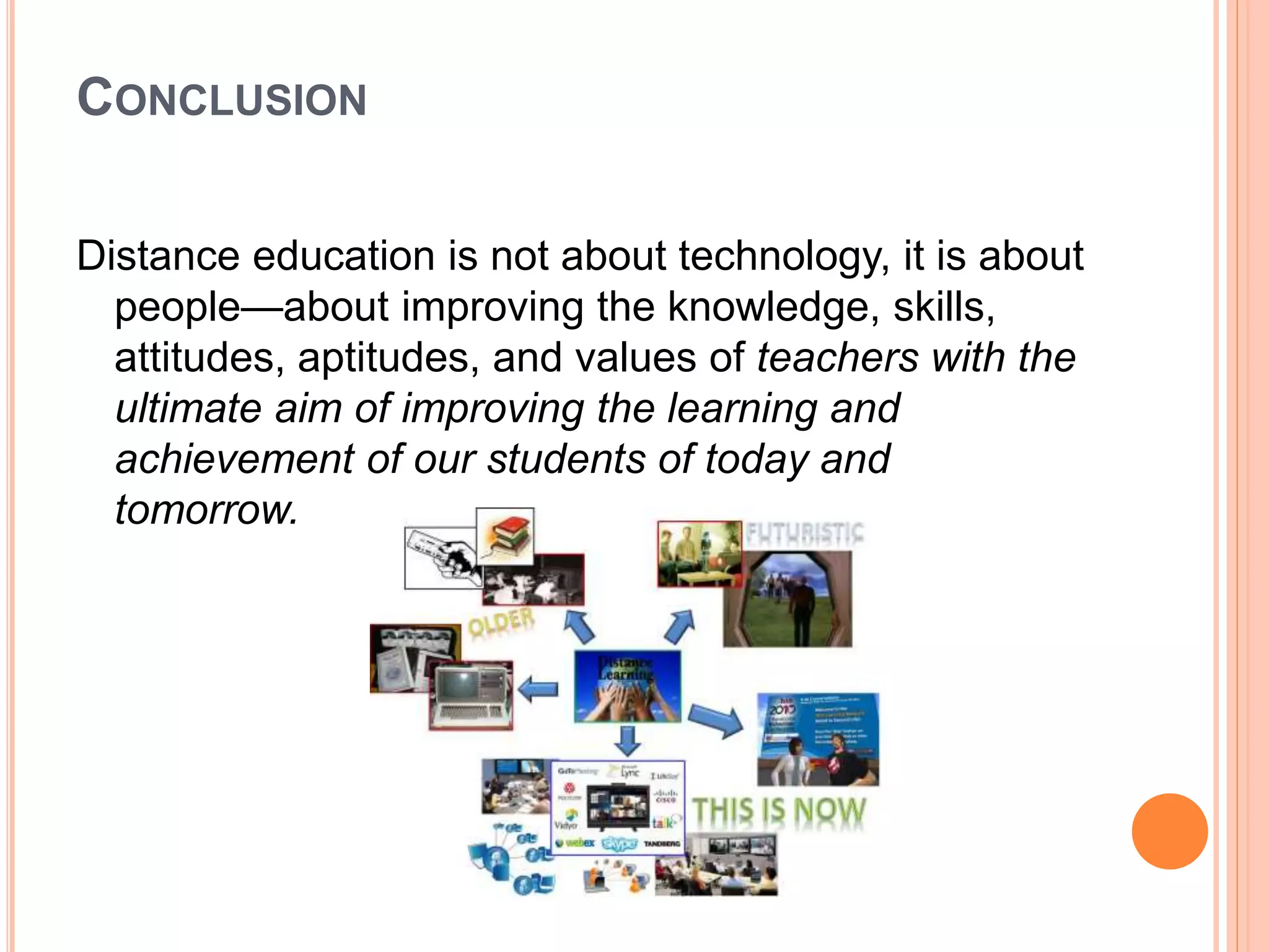 CONCLUSION
Distance education is not about technology, it is about
people—about improving the knowledge, skills,
attitudes, aptitudes, and values of teachers with the
ultimate aim of improving the learning and
achievement of our students of today and
tomorrow.
 