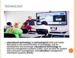 TECHNOLOGY
 educational technology as technological tools and media
that assist in the communication of knowledge, and its
development and exchange. educational technology for
learning management systems (LMS), such as tools for student
and curriculum management, and education management
information systems (EMIS)
 