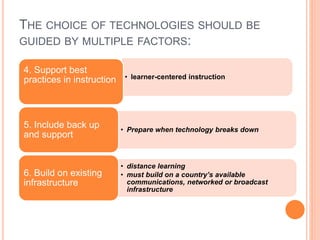 THE CHOICE OF TECHNOLOGIES SHOULD BE
GUIDED BY MULTIPLE FACTORS:
• learner-centered instruction
4. Support best
practices in instruction
• Prepare when technology breaks down
5. Include back up
and support
• distance learning
• must build on a country’s available
communications, networked or broadcast
infrastructure
6. Build on existing
infrastructure
 