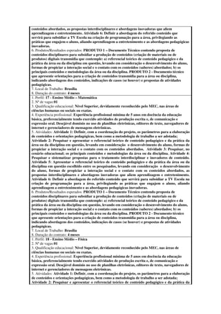 conteúdos abordados, as propostas interdisciplinares e abordagens inovadoras que aliem
aprendizagem e entretenimento. Atividade 6: Definir a abordagem do referido conteúdo que
servirá para subsidiar a TV Escola na criação de programação para a área, privilegiando as
práticas que engajem o aluno, aliando aprendizagem a entretenimento e as abordagens pedagógicas
inovadoras.
6. Produtos/Resultados esperados: PRODUTO 1 – Documento Técnico contendo proposta de
conteúdos disciplinares para subsidiar a produção de conteúdos (criação de materiais ou de
produtos) digitais transmídia que contemple: a) referencial teórico de conteúdo pedagógico e da
prática da área ou da disciplina em questão, levando em consideração o desenvolvimento do aluno,
formas de propiciar a interação social e o contato com os conteúdos (saberes) abordados; b) os
principais conteúdos e metodologias da área ou da disciplina. PRODUTO 2 - Documento técnico
que apresente orientações para a criação de conteúdos transmídia para a área ou disciplina,
indicando abordagens dos conteúdos, indicações de casos (se houver) e propostas de atividades
pedagógicas.
7. Local de Trabalho: Brasília
8. Duração do contrato: 4 meses
1. Perfil: 17 - Ensino Médio – Matemática
2. Nª de vagas:01
3. Qualificação educacional: Nível Superior, devidamente reconhecido pelo MEC, nas áreas de
ciências humanas ou sociais ou exatas.
4. Experiência profissional: Experiência profissional mínima de 5 anos em docência da educação
básica, preferencialmente tendo exercido atividades de produção escrita e, de comunicação e
expressão oral. Desejável domínio no uso de planilhas eletrônicas, editores de texto, navegadores de
internet e gerenciadores de mensagens eletrônicas.
5. Atividades: Atividade 1: Definir, com a coordenação do projeto, os parâmetros para a elaboração
de conteúdos e orientações pedagógicas, bem como a metodologia de trabalho a ser adotada;
Atividade 2: Pesquisar e apresentar o referencial teórico de conteúdo pedagógico e da prática da
área ou da disciplina em questão, levando em consideração o desenvolvimento do aluno, formas de
propiciar a interação social e o contato com os conteúdos abordados. Atividade 3: Pesquisar, no
cenário educacional; os principais conteúdos e metodologias da área ou da disciplina. Atividade 4:
Pesquisar e sistematizar propostas para o tratamento interdisciplinar e inovadores de conteúdo.
Atividade 5: Apresentar o referencial teórico de conteúdo pedagógico e da prática da área ou da
disciplina em questão escolhido entre os pesquisados, levando em consideração o desenvolvimento
do aluno, formas de propiciar a interação social e o contato com os conteúdos abordados, as
propostas interdisciplinares e abordagens inovadoras que aliem aprendizagem e entretenimento.
Atividade 6: Definir a abordagem do referido conteúdo que servirá para subsidiar a TV Escola na
criação de programação para a área, privilegiando as práticas que engajem o aluno, aliando
aprendizagem a entretenimento e as abordagens pedagógicas inovadoras.
6. Produtos/Resultados esperados: PRODUTO 1 – Documento Técnico contendo proposta de
conteúdos disciplinares para subsidiar a produção de conteúdos (criação de materiais ou de
produtos) digitais transmídia que contemple: a) referencial teórico de conteúdo pedagógico e da
prática da área ou da disciplina em questão, levando em consideração o desenvolvimento do aluno,
formas de propiciar a interação social e o contato com os conteúdos (saberes) abordados; b) os
principais conteúdos e metodologias da área ou da disciplina. PRODUTO 2 - Documento técnico
que apresente orientações para a criação de conteúdos transmídia para a área ou disciplina,
indicando abordagens dos conteúdos, indicações de casos (se houver) e propostas de atividades
pedagógicas.
7. Local de Trabalho: Brasília
8. Duração do contrato: 4 meses
1. Perfil: 18 - Ensino Médio – Física
2. Nª de vagas:01
3. Qualificação educacional: Nível Superior, devidamente reconhecido pelo MEC, nas áreas de
ciências humanas ou sociais ou exatas.
4. Experiência profissional: Experiência profissional mínima de 5 anos em docência da educação
básica, preferencialmente tendo exercido atividades de produção escrita e, de comunicação e
expressão oral. Desejável domínio no uso de planilhas eletrônicas, editores de texto, navegadores de
internet e gerenciadores de mensagens eletrônicas.
5. Atividades: Atividade 1: Definir, com a coordenação do projeto, os parâmetros para a elaboração
de conteúdos e orientações pedagógicas, bem como a metodologia de trabalho a ser adotada;
Atividade 2: Pesquisar e apresentar o referencial teórico de conteúdo pedagógico e da prática da
 