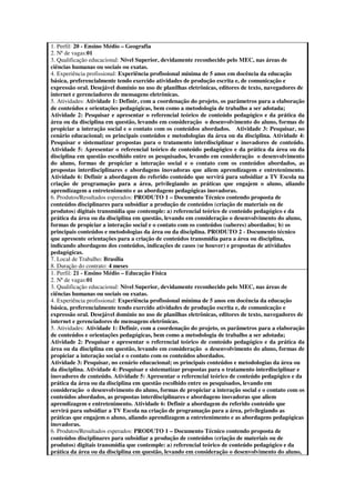 1. Perfil: 20 - Ensino Médio – Geografia
2. Nª de vagas:01
3. Qualificação educacional: Nível Superior, devidamente reconhecido pelo MEC, nas áreas de
ciências humanas ou sociais ou exatas.
4. Experiência profissional: Experiência profissional mínima de 5 anos em docência da educação
básica, preferencialmente tendo exercido atividades de produção escrita e, de comunicação e
expressão oral. Desejável domínio no uso de planilhas eletrônicas, editores de texto, navegadores de
internet e gerenciadores de mensagens eletrônicas.
5. Atividades: Atividade 1: Definir, com a coordenação do projeto, os parâmetros para a elaboração
de conteúdos e orientações pedagógicas, bem como a metodologia de trabalho a ser adotada;
Atividade 2: Pesquisar e apresentar o referencial teórico de conteúdo pedagógico e da prática da
área ou da disciplina em questão, levando em consideração o desenvolvimento do aluno, formas de
propiciar a interação social e o contato com os conteúdos abordados. Atividade 3: Pesquisar, no
cenário educacional; os principais conteúdos e metodologias da área ou da disciplina. Atividade 4:
Pesquisar e sistematizar propostas para o tratamento interdisciplinar e inovadores de conteúdo.
Atividade 5: Apresentar o referencial teórico de conteúdo pedagógico e da prática da área ou da
disciplina em questão escolhido entre os pesquisados, levando em consideração o desenvolvimento
do aluno, formas de propiciar a interação social e o contato com os conteúdos abordados, as
propostas interdisciplinares e abordagens inovadoras que aliem aprendizagem e entretenimento.
Atividade 6: Definir a abordagem do referido conteúdo que servirá para subsidiar a TV Escola na
criação de programação para a área, privilegiando as práticas que engajem o aluno, aliando
aprendizagem a entretenimento e as abordagens pedagógicas inovadoras.
6. Produtos/Resultados esperados: PRODUTO 1 – Documento Técnico contendo proposta de
conteúdos disciplinares para subsidiar a produção de conteúdos (criação de materiais ou de
produtos) digitais transmídia que contemple: a) referencial teórico de conteúdo pedagógico e da
prática da área ou da disciplina em questão, levando em consideração o desenvolvimento do aluno,
formas de propiciar a interação social e o contato com os conteúdos (saberes) abordados; b) os
principais conteúdos e metodologias da área ou da disciplina. PRODUTO 2 - Documento técnico
que apresente orientações para a criação de conteúdos transmídia para a área ou disciplina,
indicando abordagens dos conteúdos, indicações de casos (se houver) e propostas de atividades
pedagógicas.
7. Local de Trabalho: Brasília
8. Duração do contrato: 4 meses
1. Perfil: 21 - Ensino Médio – Educação Física
2. Nª de vagas:01
3. Qualificação educacional: Nível Superior, devidamente reconhecido pelo MEC, nas áreas de
ciências humanas ou sociais ou exatas.
4. Experiência profissional: Experiência profissional mínima de 5 anos em docência da educação
básica, preferencialmente tendo exercido atividades de produção escrita e, de comunicação e
expressão oral. Desejável domínio no uso de planilhas eletrônicas, editores de texto, navegadores de
internet e gerenciadores de mensagens eletrônicas.
5. Atividades: Atividade 1: Definir, com a coordenação do projeto, os parâmetros para a elaboração
de conteúdos e orientações pedagógicas, bem como a metodologia de trabalho a ser adotada;
Atividade 2: Pesquisar e apresentar o referencial teórico de conteúdo pedagógico e da prática da
área ou da disciplina em questão, levando em consideração o desenvolvimento do aluno, formas de
propiciar a interação social e o contato com os conteúdos abordados.
Atividade 3: Pesquisar, no cenário educacional; os principais conteúdos e metodologias da área ou
da disciplina. Atividade 4: Pesquisar e sistematizar propostas para o tratamento interdisciplinar e
inovadores de conteúdo. Atividade 5: Apresentar o referencial teórico de conteúdo pedagógico e da
prática da área ou da disciplina em questão escolhido entre os pesquisados, levando em
consideração o desenvolvimento do aluno, formas de propiciar a interação social e o contato com os
conteúdos abordados, as propostas interdisciplinares e abordagens inovadoras que aliem
aprendizagem e entretenimento. Atividade 6: Definir a abordagem do referido conteúdo que
servirá para subsidiar a TV Escola na criação de programação para a área, privilegiando as
práticas que engajem o aluno, aliando aprendizagem a entretenimento e as abordagens pedagógicas
inovadoras.
6. Produtos/Resultados esperados: PRODUTO 1 – Documento Técnico contendo proposta de
conteúdos disciplinares para subsidiar a produção de conteúdos (criação de materiais ou de
produtos) digitais transmídia que contemple: a) referencial teórico de conteúdo pedagógico e da
prática da área ou da disciplina em questão, levando em consideração o desenvolvimento do aluno,
 