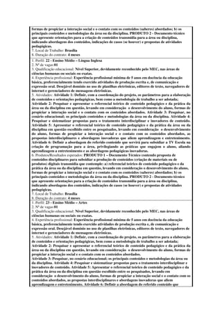 formas de propiciar a interação social e o contato com os conteúdos (saberes) abordados; b) os
principais conteúdos e metodologias da área ou da disciplina. PRODUTO 2 - Documento técnico
que apresente orientações para a criação de conteúdos transmídia para a área ou disciplina,
indicando abordagens dos conteúdos, indicações de casos (se houver) e propostas de atividades
pedagógicas.
7. Local de Trabalho: Brasília
8. Duração do contrato: 4 meses
1. Perfil: 22 - Ensino Médio – Língua Inglesa
2. Nª de vagas:01
3. Qualificação educacional: Nível Superior, devidamente reconhecido pelo MEC, nas áreas de
ciências humanas ou sociais ou exatas.
4. Experiência profissional: Experiência profissional mínima de 5 anos em docência da educação
básica, preferencialmente tendo exercido atividades de produção escrita e, de comunicação e
expressão oral. Desejável domínio no uso de planilhas eletrônicas, editores de texto, navegadores de
internet e gerenciadores de mensagens eletrônicas.
5. Atividades: Atividade 1: Definir, com a coordenação do projeto, os parâmetros para a elaboração
de conteúdos e orientações pedagógicas, bem como a metodologia de trabalho a ser adotada;
Atividade 2: Pesquisar e apresentar o referencial teórico de conteúdo pedagógico e da prática da
área ou da disciplina em questão, levando em consideração o desenvolvimento do aluno, formas de
propiciar a interação social e o contato com os conteúdos abordados. Atividade 3: Pesquisar, no
cenário educacional; os principais conteúdos e metodologias da área ou da disciplina. Atividade 4:
Pesquisar e sistematizar propostas para o tratamento interdisciplinar e inovadores de conteúdo.
Atividade 5: Apresentar o referencial teórico de conteúdo pedagógico e da prática da área ou da
disciplina em questão escolhido entre os pesquisados, levando em consideração o desenvolvimento
do aluno, formas de propiciar a interação social e o contato com os conteúdos abordados, as
propostas interdisciplinares e abordagens inovadoras que aliem aprendizagem e entretenimento.
Atividade 6: Definir a abordagem do referido conteúdo que servirá para subsidiar a TV Escola na
criação de programação para a área, privilegiando as práticas que engajem o aluno, aliando
aprendizagem a entretenimento e as abordagens pedagógicas inovadoras.
6. Produtos/Resultados esperados: PRODUTO 1 – Documento Técnico contendo proposta de
conteúdos disciplinares para subsidiar a produção de conteúdos (criação de materiais ou de
produtos) digitais transmídia que contemple: a) referencial teórico de conteúdo pedagógico e da
prática da área ou da disciplina em questão, levando em consideração o desenvolvimento do aluno,
formas de propiciar a interação social e o contato com os conteúdos (saberes) abordados; b) os
principais conteúdos e metodologias da área ou da disciplina. PRODUTO 2 - Documento técnico
que apresente orientações para a criação de conteúdos transmídia para a área ou disciplina,
indicando abordagens dos conteúdos, indicações de casos (se houver) e propostas de atividades
pedagógicas.
7. Local de Trabalho: Brasília
8. Duração do contrato: 4 meses
1. Perfil: 23 - Ensino Médio – Artes
2. Nª de vagas:01
3. Qualificação educacional: Nível Superior, devidamente reconhecido pelo MEC, nas áreas de
ciências humanas ou sociais ou exatas.
4. Experiência profissional: Experiência profissional mínima de 5 anos em docência da educação
básica, preferencialmente tendo exercido atividades de produção escrita e, de comunicação e
expressão oral. Desejável domínio no uso de planilhas eletrônicas, editores de texto, navegadores de
internet e gerenciadores de mensagens eletrônicas.
5. Atividades: Atividade 1: Definir, com a coordenação do projeto, os parâmetros para a elaboração
de conteúdos e orientações pedagógicas, bem como a metodologia de trabalho a ser adotada;
Atividade 2: Pesquisar e apresentar o referencial teórico de conteúdo pedagógico e da prática da
área ou da disciplina em questão, levando em consideração o desenvolvimento do aluno, formas de
propiciar a interação social e o contato com os conteúdos abordados.
Atividade 3: Pesquisar, no cenário educacional; os principais conteúdos e metodologias da área ou
da disciplina. Atividade 4: Pesquisar e sistematizar propostas para o tratamento interdisciplinar e
inovadores de conteúdo. Atividade 5: Apresentar o referencial teórico de conteúdo pedagógico e da
prática da área ou da disciplina em questão escolhido entre os pesquisados, levando em
consideração o desenvolvimento do aluno, formas de propiciar a interação social e o contato com os
conteúdos abordados, as propostas interdisciplinares e abordagens inovadoras que aliem
aprendizagem e entretenimento. Atividade 6: Definir a abordagem do referido conteúdo que
 