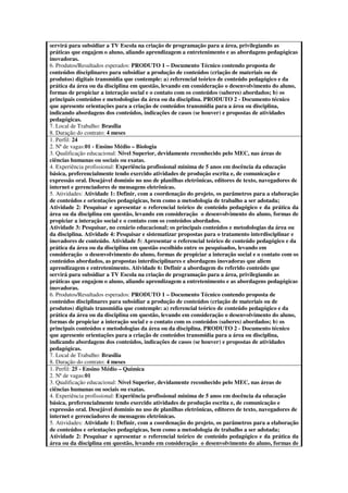 servirá para subsidiar a TV Escola na criação de programação para a área, privilegiando as
práticas que engajem o aluno, aliando aprendizagem a entretenimento e as abordagens pedagógicas
inovadoras.
6. Produtos/Resultados esperados: PRODUTO 1 – Documento Técnico contendo proposta de
conteúdos disciplinares para subsidiar a produção de conteúdos (criação de materiais ou de
produtos) digitais transmídia que contemple: a) referencial teórico de conteúdo pedagógico e da
prática da área ou da disciplina em questão, levando em consideração o desenvolvimento do aluno,
formas de propiciar a interação social e o contato com os conteúdos (saberes) abordados; b) os
principais conteúdos e metodologias da área ou da disciplina. PRODUTO 2 - Documento técnico
que apresente orientações para a criação de conteúdos transmídia para a área ou disciplina,
indicando abordagens dos conteúdos, indicações de casos (se houver) e propostas de atividades
pedagógicas.
7. Local de Trabalho: Brasília
8. Duração do contrato: 4 meses
1. Perfil: 24
2. Nª de vagas:01 - Ensino Médio – Biologia
3. Qualificação educacional: Nível Superior, devidamente reconhecido pelo MEC, nas áreas de
ciências humanas ou sociais ou exatas.
4. Experiência profissional: Experiência profissional mínima de 5 anos em docência da educação
básica, preferencialmente tendo exercido atividades de produção escrita e, de comunicação e
expressão oral. Desejável domínio no uso de planilhas eletrônicas, editores de texto, navegadores de
internet e gerenciadores de mensagens eletrônicas.
5. Atividades: Atividade 1: Definir, com a coordenação do projeto, os parâmetros para a elaboração
de conteúdos e orientações pedagógicas, bem como a metodologia de trabalho a ser adotada;
Atividade 2: Pesquisar e apresentar o referencial teórico de conteúdo pedagógico e da prática da
área ou da disciplina em questão, levando em consideração o desenvolvimento do aluno, formas de
propiciar a interação social e o contato com os conteúdos abordados.
Atividade 3: Pesquisar, no cenário educacional; os principais conteúdos e metodologias da área ou
da disciplina. Atividade 4: Pesquisar e sistematizar propostas para o tratamento interdisciplinar e
inovadores de conteúdo. Atividade 5: Apresentar o referencial teórico de conteúdo pedagógico e da
prática da área ou da disciplina em questão escolhido entre os pesquisados, levando em
consideração o desenvolvimento do aluno, formas de propiciar a interação social e o contato com os
conteúdos abordados, as propostas interdisciplinares e abordagens inovadoras que aliem
aprendizagem e entretenimento. Atividade 6: Definir a abordagem do referido conteúdo que
servirá para subsidiar a TV Escola na criação de programação para a área, privilegiando as
práticas que engajem o aluno, aliando aprendizagem a entretenimento e as abordagens pedagógicas
inovadoras.
6. Produtos/Resultados esperados: PRODUTO 1 – Documento Técnico contendo proposta de
conteúdos disciplinares para subsidiar a produção de conteúdos (criação de materiais ou de
produtos) digitais transmídia que contemple: a) referencial teórico de conteúdo pedagógico e da
prática da área ou da disciplina em questão, levando em consideração o desenvolvimento do aluno,
formas de propiciar a interação social e o contato com os conteúdos (saberes) abordados; b) os
principais conteúdos e metodologias da área ou da disciplina. PRODUTO 2 - Documento técnico
que apresente orientações para a criação de conteúdos transmídia para a área ou disciplina,
indicando abordagens dos conteúdos, indicações de casos (se houver) e propostas de atividades
pedagógicas.
7. Local de Trabalho: Brasília
8. Duração do contrato: 4 meses
1. Perfil: 25 - Ensino Médio – Química
2. Nª de vagas:01
3. Qualificação educacional: Nível Superior, devidamente reconhecido pelo MEC, nas áreas de
ciências humanas ou sociais ou exatas.
4. Experiência profissional: Experiência profissional mínima de 5 anos em docência da educação
básica, preferencialmente tendo exercido atividades de produção escrita e, de comunicação e
expressão oral. Desejável domínio no uso de planilhas eletrônicas, editores de texto, navegadores de
internet e gerenciadores de mensagens eletrônicas.
5. Atividades: Atividade 1: Definir, com a coordenação do projeto, os parâmetros para a elaboração
de conteúdos e orientações pedagógicas, bem como a metodologia de trabalho a ser adotada;
Atividade 2: Pesquisar e apresentar o referencial teórico de conteúdo pedagógico e da prática da
área ou da disciplina em questão, levando em consideração o desenvolvimento do aluno, formas de
 
