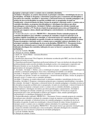 propiciar a interação social e o contato com os conteúdos abordados.
Atividade 3: Pesquisar, no cenário educacional; os principais conteúdos e metodologias da área ou
da disciplina. Atividade 4: Pesquisar e sistematizar propostas para o tratamento interdisciplinar e
inovadores de conteúdo. Atividade 5: Apresentar o referencial teórico de conteúdo pedagógico e da
prática da área ou da disciplina em questão escolhido entre os pesquisados, levando em
consideração o desenvolvimento do aluno, formas de propiciar a interação social e o contato com os
conteúdos abordados, as propostas interdisciplinares e abordagens inovadoras que aliem
aprendizagem e entretenimento. Atividade 6: Definir a abordagem do referido conteúdo que
servirá para subsidiar a TV Escola na criação de programação para a área, privilegiando as
práticas que engajem o aluno, aliando aprendizagem a entretenimento e as abordagens pedagógicas
inovadoras.
6. Produtos/Resultados esperados: PRODUTO 1 – Documento Técnico contendo proposta de
conteúdos disciplinares para subsidiar a produção de conteúdos (criação de materiais ou de
produtos) digitais transmídia que contemple: a) referencial teórico de conteúdo pedagógico e da
prática da área ou da disciplina em questão, levando em consideração o desenvolvimento do aluno,
formas de propiciar a interação social e o contato com os conteúdos (saberes) abordados; b) os
principais conteúdos e metodologias da área ou da disciplina. PRODUTO 2 - Documento técnico
que apresente orientações para a criação de conteúdos transmídia para a área ou disciplina,
indicando abordagens dos conteúdos, indicações de casos (se houver) e propostas de atividades
pedagógicas.
7. Local de Trabalho: Brasília
8. Duração do contrato: 4 meses
1. Perfil: 26 - Ensino Médio – Literatura Brasileira
2. Nª de vagas:01
3. Qualificação educacional: Nível Superior, devidamente reconhecido pelo MEC, nas áreas de ciências
humanas ou sociais ou exatas.
4. Experiência profissional: Experiência profissional mínima de 5 anos em docência da educação básica,
preferencialmente tendo exercido atividades de produção escrita e, de comunicação e expressão oral.
Desejável domínio no uso de planilhas eletrônicas, editores de texto, navegadores de internet e
gerenciadores de mensagens eletrônicas.
5. Atividades: Atividade 1: Definir, com a coordenação do projeto, os parâmetros para a elaboração de
conteúdos e orientações pedagógicas, bem como a metodologia de trabalho a ser adotada;
Atividade 2: Pesquisar e apresentar o referencial teórico de conteúdo pedagógico e da prática da área ou
da disciplina em questão, levando em consideração o desenvolvimento do aluno, formas de propiciar a
interação social e o contato com os conteúdos abordados.
Atividade 3: Pesquisar, no cenário educacional; os principais conteúdos e metodologias da área ou da
disciplina. Atividade 4: Pesquisar e sistematizar propostas para o tratamento interdisciplinar e inovadores
de conteúdo. Atividade 5: Apresentar o referencial teórico de conteúdo pedagógico e da prática da área ou
da disciplina em questão escolhido entre os pesquisados, levando em consideração o desenvolvimento do
aluno, formas de propiciar a interação social e o contato com os conteúdos abordados, as propostas
interdisciplinares e abordagens inovadoras que aliem aprendizagem e entretenimento. Atividade 6:
Definir a abordagem do referido conteúdo que servirá para subsidiar a TV Escola na criação de
programação para a área, privilegiando as práticas que engajem o aluno, aliando aprendizagem a
entretenimento e as abordagens pedagógicas inovadoras.
6. Produtos/Resultados esperados: PRODUTO 1 – Documento Técnico contendo proposta de conteúdos
disciplinares para subsidiar a produção de conteúdos (criação de materiais ou de produtos) digitais
transmídia que contemple: a) referencial teórico de conteúdo pedagógico e da prática da área ou da
disciplina em questão, levando em consideração o desenvolvimento do aluno, formas de propiciar a
interação social e o contato com os conteúdos (saberes) abordados; b) os principais conteúdos e
metodologias da área ou da disciplina. PRODUTO 2 - Documento técnico que apresente orientações para
a criação de conteúdos transmídia para a área ou disciplina, indicando abordagens dos conteúdos,
indicações de casos (se houver) e propostas de atividades pedagógicas.
7. Local de Trabalho: Brasília
8. Duração do contrato: 4 meses
 