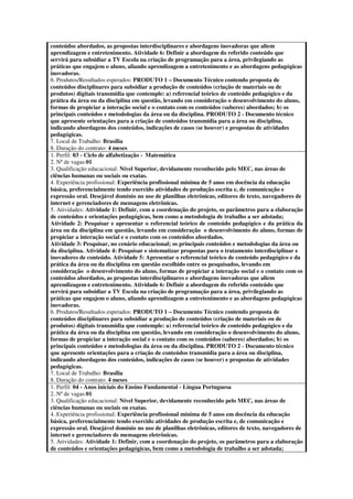 conteúdos abordados, as propostas interdisciplinares e abordagens inovadoras que aliem
aprendizagem e entretenimento. Atividade 6: Definir a abordagem do referido conteúdo que
servirá para subsidiar a TV Escola na criação de programação para a área, privilegiando as
práticas que engajem o aluno, aliando aprendizagem a entretenimento e as abordagens pedagógicas
inovadoras.
6. Produtos/Resultados esperados: PRODUTO 1 – Documento Técnico contendo proposta de
conteúdos disciplinares para subsidiar a produção de conteúdos (criação de materiais ou de
produtos) digitais transmídia que contemple: a) referencial teórico de conteúdo pedagógico e da
prática da área ou da disciplina em questão, levando em consideração o desenvolvimento do aluno,
formas de propiciar a interação social e o contato com os conteúdos (saberes) abordados; b) os
principais conteúdos e metodologias da área ou da disciplina. PRODUTO 2 - Documento técnico
que apresente orientações para a criação de conteúdos transmídia para a área ou disciplina,
indicando abordagens dos conteúdos, indicações de casos (se houver) e propostas de atividades
pedagógicas.
7. Local de Trabalho: Brasília
8. Duração do contrato: 4 meses
1. Perfil: 03 - Ciclo de alfabetização - Matemática
2. Nª de vagas:01
3. Qualificação educacional: Nível Superior, devidamente reconhecido pelo MEC, nas áreas de
ciências humanas ou sociais ou exatas.
4. Experiência profissional: Experiência profissional mínima de 5 anos em docência da educação
básica, preferencialmente tendo exercido atividades de produção escrita e, de comunicação e
expressão oral. Desejável domínio no uso de planilhas eletrônicas, editores de texto, navegadores de
internet e gerenciadores de mensagens eletrônicas.
5. Atividades: Atividade 1: Definir, com a coordenação do projeto, os parâmetros para a elaboração
de conteúdos e orientações pedagógicas, bem como a metodologia de trabalho a ser adotada;
Atividade 2: Pesquisar e apresentar o referencial teórico de conteúdo pedagógico e da prática da
área ou da disciplina em questão, levando em consideração o desenvolvimento do aluno, formas de
propiciar a interação social e o contato com os conteúdos abordados.
Atividade 3: Pesquisar, no cenário educacional; os principais conteúdos e metodologias da área ou
da disciplina. Atividade 4: Pesquisar e sistematizar propostas para o tratamento interdisciplinar e
inovadores de conteúdo. Atividade 5: Apresentar o referencial teórico de conteúdo pedagógico e da
prática da área ou da disciplina em questão escolhido entre os pesquisados, levando em
consideração o desenvolvimento do aluno, formas de propiciar a interação social e o contato com os
conteúdos abordados, as propostas interdisciplinares e abordagens inovadoras que aliem
aprendizagem e entretenimento. Atividade 6: Definir a abordagem do referido conteúdo que
servirá para subsidiar a TV Escola na criação de programação para a área, privilegiando as
práticas que engajem o aluno, aliando aprendizagem a entretenimento e as abordagens pedagógicas
inovadoras.
6. Produtos/Resultados esperados: PRODUTO 1 – Documento Técnico contendo proposta de
conteúdos disciplinares para subsidiar a produção de conteúdos (criação de materiais ou de
produtos) digitais transmídia que contemple: a) referencial teórico de conteúdo pedagógico e da
prática da área ou da disciplina em questão, levando em consideração o desenvolvimento do aluno,
formas de propiciar a interação social e o contato com os conteúdos (saberes) abordados; b) os
principais conteúdos e metodologias da área ou da disciplina. PRODUTO 2 - Documento técnico
que apresente orientações para a criação de conteúdos transmídia para a área ou disciplina,
indicando abordagens dos conteúdos, indicações de casos (se houver) e propostas de atividades
pedagógicas.
7. Local de Trabalho: Brasília
8. Duração do contrato: 4 meses
1. Perfil: 04 - Anos iniciais do Ensino Fundamental - Língua Portuguesa
2. Nª de vagas:01
3. Qualificação educacional: Nível Superior, devidamente reconhecido pelo MEC, nas áreas de
ciências humanas ou sociais ou exatas.
4. Experiência profissional: Experiência profissional mínima de 5 anos em docência da educação
básica, preferencialmente tendo exercido atividades de produção escrita e, de comunicação e
expressão oral. Desejável domínio no uso de planilhas eletrônicas, editores de texto, navegadores de
internet e gerenciadores de mensagens eletrônicas.
5. Atividades: Atividade 1: Definir, com a coordenação do projeto, os parâmetros para a elaboração
de conteúdos e orientações pedagógicas, bem como a metodologia de trabalho a ser adotada;
 
