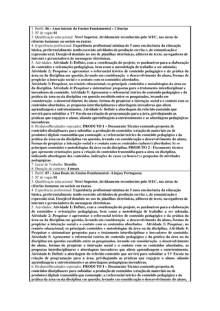 1. Perfil: 06 - Anos iniciais do Ensino Fundamental – Ciências
2. Nª de vagas:01
3. Qualificação educacional: Nível Superior, devidamente reconhecido pelo MEC, nas áreas de
ciências humanas ou sociais ou exatas.
4. Experiência profissional: Experiência profissional mínima de 5 anos em docência da educação
básica, preferencialmente tendo exercido atividades de produção escrita e, de comunicação e
expressão oral. Desejável domínio no uso de planilhas eletrônicas, editores de texto, navegadores de
internet e gerenciadores de mensagens eletrônicas.
5. Atividades: Atividade 1: Definir, com a coordenação do projeto, os parâmetros para a elaboração
de conteúdos e orientações pedagógicas, bem como a metodologia de trabalho a ser adotada;
Atividade 2: Pesquisar e apresentar o referencial teórico de conteúdo pedagógico e da prática da
área ou da disciplina em questão, levando em consideração o desenvolvimento do aluno, formas de
propiciar a interação social e o contato com os conteúdos abordados.
Atividade 3: Pesquisar, no cenário educacional; os principais conteúdos e metodologias da área ou
da disciplina. Atividade 4: Pesquisar e sistematizar propostas para o tratamento interdisciplinar e
inovadores de conteúdo. Atividade 5: Apresentar o referencial teórico de conteúdo pedagógico e da
prática da área ou da disciplina em questão escolhido entre os pesquisados, levando em
consideração o desenvolvimento do aluno, formas de propiciar a interação social e o contato com os
conteúdos abordados, as propostas interdisciplinares e abordagens inovadoras que aliem
aprendizagem e entretenimento. Atividade 6: Definir a abordagem do referido conteúdo que
servirá para subsidiar a TV Escola na criação de programação para a área, privilegiando as
práticas que engajem o aluno, aliando aprendizagem a entretenimento e as abordagens pedagógicas
inovadoras.
6. Produtos/Resultados esperados: PRODUTO 1 – Documento Técnico contendo proposta de
conteúdos disciplinares para subsidiar a produção de conteúdos (criação de materiais ou de
produtos) digitais transmídia que contemple: a) referencial teórico de conteúdo pedagógico e da
prática da área ou da disciplina em questão, levando em consideração o desenvolvimento do aluno,
formas de propiciar a interação social e o contato com os conteúdos (saberes) abordados; b) os
principais conteúdos e metodologias da área ou da disciplina. PRODUTO 2 - Documento técnico
que apresente orientações para a criação de conteúdos transmídia para a área ou disciplina,
indicando abordagens dos conteúdos, indicações de casos (se houver) e propostas de atividades
pedagógicas.
7. Local de Trabalho: Brasília
8. Duração do contrato: 4 meses
1. Perfil: 07 - Anos finais do Ensino Fundamental - Língua Portuguesa
2. Nª de vagas:01
3. Qualificação educacional: Nível Superior, devidamente reconhecido pelo MEC, nas áreas de
ciências humanas ou sociais ou exatas.
4. Experiência profissional: Experiência profissional mínima de 5 anos em docência da educação
básica, preferencialmente tendo exercido atividades de produção escrita e, de comunicação e
expressão oral. Desejável domínio no uso de planilhas eletrônicas, editores de texto, navegadores de
internet e gerenciadores de mensagens eletrônicas.
5. Atividades: Atividade 1: Definir, com a coordenação do projeto, os parâmetros para a elaboração
de conteúdos e orientações pedagógicas, bem como a metodologia de trabalho a ser adotada.
Atividade 2: Pesquisar e apresentar o referencial teórico de conteúdo pedagógico e da prática da
área ou da disciplina em questão, levando em consideração o desenvolvimento do aluno, formas de
propiciar a interação social e o contato com os conteúdos abordados. Atividade 3: Pesquisar, no
cenário educacional; os principais conteúdos e metodologias da área ou da disciplina. Atividade 4:
Pesquisar e sistematizar propostas para o tratamento interdisciplinar e inovadores de conteúdo.
Atividade 5: Apresentar o referencial teórico de conteúdo pedagógico e da prática da área ou da
disciplina em questão escolhido entre os pesquisados, levando em consideração o desenvolvimento
do aluno, formas de propiciar a interação social e o contato com os conteúdos abordados, as
propostas interdisciplinares e abordagens inovadoras que aliem aprendizagem e entretenimento.
Atividade 6: Definir a abordagem do referido conteúdo que servirá para subsidiar a TV Escola na
criação de programação para a área, privilegiando as práticas que engajem o aluno, aliando
aprendizagem a entretenimento e as abordagens pedagógicas inovadoras.
6. Produtos/Resultados esperados: PRODUTO 1 – Documento Técnico contendo proposta de
conteúdos disciplinares para subsidiar a produção de conteúdos (criação de materiais ou de
produtos) digitais transmídia que contemple: a) referencial teórico de conteúdo pedagógico e da
prática da área ou da disciplina em questão, levando em consideração o desenvolvimento do aluno,
 