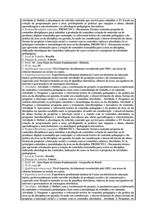 Atividade 6: Definir a abordagem do referido conteúdo que servirá para subsidiar a TV Escola na
criação de programação para a área, privilegiando as práticas que engajem o aluno, aliando
aprendizagem a entretenimento e as abordagens pedagógicas inovadoras.
6. Produtos/Resultados esperados: PRODUTO 1 – Documento Técnico contendo proposta de
conteúdos disciplinares para subsidiar a produção de conteúdos (criação de materiais ou de
produtos) digitais transmídia que contemple: a) referencial teórico de conteúdo pedagógico e da
prática da área ou da disciplina em questão, levando em consideração o desenvolvimento do aluno,
formas de propiciar a interação social e o contato com os conteúdos (saberes) abordados; b) os
principais conteúdos e metodologias da área ou da disciplina. PRODUTO 2 - Documento técnico
que apresente orientações para a criação de conteúdos transmídia para a área ou disciplina,
indicando abordagens dos conteúdos, indicações de casos (se houver) e propostas de atividades
pedagógicas.
7. Local de Trabalho: Brasília
8. Duração do contrato: 4 meses
1. Perfil: 10 - Anos finais do Ensino Fundamental – História
2. Nª de vagas:01
3. Qualificação educacional: Nível Superior, devidamente reconhecido pelo MEC, nas áreas de
ciências humanas ou sociais ou exatas.
4. Experiência profissional: Experiência profissional mínima de 5 anos em docência da educação
básica, preferencialmente tendo exercido atividades de produção escrita e, de comunicação e
expressão oral. Desejável domínio no uso de planilhas eletrônicas, editores de texto, navegadores de
internet e gerenciadores de mensagens eletrônicas.
5. Atividades: Atividade 1: Definir, com a coordenação do projeto, os parâmetros para a elaboração
de conteúdos e orientações pedagógicas, bem como a metodologia de trabalho a ser adotada;
Atividade 2: Pesquisar e apresentar o referencial teórico de conteúdo pedagógico e da prática da
área ou da disciplina em questão, levando em consideração o desenvolvimento do aluno, formas de
propiciar a interação social e o contato com os conteúdos abordados. Atividade 3: Pesquisar, no
cenário educacional; os principais conteúdos e metodologias da área ou da disciplina. Atividade 4:
Pesquisar e sistematizar propostas para o tratamento interdisciplinar e inovadores de conteúdo.
Atividade 5: Apresentar o referencial teórico de conteúdo pedagógico e da prática da área ou da
disciplina em questão escolhido entre os pesquisados, levando em consideração o desenvolvimento
do aluno, formas de propiciar a interação social e o contato com os conteúdos abordados, as
propostas interdisciplinares e abordagens inovadoras que aliem aprendizagem e entretenimento.
Atividade 6: Definir a abordagem do referido conteúdo que servirá para subsidiar a TV Escola na
criação de programação para a área, privilegiando as práticas que engajem o aluno, aliando
aprendizagem a entretenimento e as abordagens pedagógicas inovadoras.
6. Produtos/Resultados esperados: PRODUTO 1 – Documento Técnico contendo proposta de
conteúdos disciplinares para subsidiar a produção de conteúdos (criação de materiais ou de
produtos) digitais transmídia que contemple: a) referencial teórico de conteúdo pedagógico e da
prática da área ou da disciplina em questão, levando em consideração o desenvolvimento do aluno,
formas de propiciar a interação social e o contato com os conteúdos (saberes) abordados; b) os
principais conteúdos e metodologias da área ou da disciplina. PRODUTO 2 - Documento técnico
que apresente orientações para a criação de conteúdos transmídia para a área ou disciplina,
indicando abordagens dos conteúdos, indicações de casos (se houver) e propostas de atividades
pedagógicas.
7. Local de Trabalho: Brasília
8. Duração do contrato: 4 meses
1. Perfil: 11 - Anos finais do Ensino Fundamental – Geografia do Brasil
2. Nª de vagas:01
3. Qualificação educacional: Nível Superior, devidamente reconhecido pelo MEC, nas áreas de
ciências humanas ou sociais ou exatas.
4. Experiência profissional: Experiência profissional mínima de 5 anos em docência da educação
básica, preferencialmente tendo exercido atividades de produção escrita e, de comunicação e
expressão oral. Desejável domínio no uso de planilhas eletrônicas, editores de texto, navegadores de
internet e gerenciadores de mensagens eletrônicas.
5. Atividades: Atividade 1: Definir, com a coordenação do projeto, os parâmetros para a elaboração
de conteúdos e orientações pedagógicas, bem como a metodologia de trabalho a ser adotada;
Atividade 2: Pesquisar e apresentar o referencial teórico de conteúdo pedagógico e da prática da
área ou da disciplina em questão, levando em consideração o desenvolvimento do aluno, formas de
propiciar a interação social e o contato com os conteúdos abordados. Atividade 3: Pesquisar, no
 