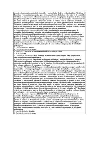 cenário educacional; os principais conteúdos e metodologias da área ou da disciplina. Atividade 4:
Pesquisar e sistematizar propostas para o tratamento interdisciplinar e inovadores de conteúdo.
Atividade 5: Apresentar o referencial teórico de conteúdo pedagógico e da prática da área ou da
disciplina em questão escolhido entre os pesquisados, levando em consideração o desenvolvimento
do aluno, formas de propiciar a interação social e o contato com os conteúdos abordados, as
propostas interdisciplinares e abordagens inovadoras que aliem aprendizagem e entretenimento.
Atividade 6: Definir a abordagem do referido conteúdo que servirá para subsidiar a TV Escola na
criação de programação para a área, privilegiando as práticas que engajem o aluno, aliando
aprendizagem a entretenimento e as abordagens pedagógicas inovadoras.
6. Produtos/Resultados esperados: PRODUTO 1 – Documento Técnico contendo proposta de
conteúdos disciplinares para subsidiar a produção de conteúdos (criação de materiais ou de
produtos) digitais transmídia que contemple: a) referencial teórico de conteúdo pedagógico e da
prática da área ou da disciplina em questão, levando em consideração o desenvolvimento do aluno,
formas de propiciar a interação social e o contato com os conteúdos (saberes) abordados; b) os
principais conteúdos e metodologias da área ou da disciplina. PRODUTO 2 - Documento técnico
que apresente orientações para a criação de conteúdos transmídia para a área ou disciplina,
indicando abordagens dos conteúdos, indicações de casos (se houver) e propostas de atividades
pedagógicas.
7. Local de Trabalho: Brasília
8. Duração do contrato: 4 meses
1. Perfil: 12 - Anos finais do Ensino Fundamental – Educação Física
2. Nª de vagas:01
3. Qualificação educacional: Nível Superior, devidamente reconhecido pelo MEC, nas áreas de
ciências humanas ou sociais ou exatas.
4. Experiência profissional: Experiência profissional mínima de 5 anos em docência da educação
básica, preferencialmente tendo exercido atividades de produção escrita e, de comunicação e
expressão oral. Desejável domínio no uso de planilhas eletrônicas, editores de texto, navegadores de
internet e gerenciadores de mensagens eletrônicas.
5. Atividades: Atividade 1: Definir, com a coordenação do projeto, os parâmetros para a elaboração
de conteúdos e orientações pedagógicas, bem como a metodologia de trabalho a ser adotada;
Atividade 2: Pesquisar e apresentar o referencial teórico de conteúdo pedagógico e da prática da
área ou da disciplina em questão, levando em consideração o desenvolvimento do aluno, formas de
propiciar a interação social e o contato com os conteúdos abordados. Atividade 3: Pesquisar, no
cenário educacional; os principais conteúdos e metodologias da área ou da disciplina. Atividade 4:
Pesquisar e sistematizar propostas para o tratamento interdisciplinar e inovadores de conteúdo.
Atividade 5: Apresentar o referencial teórico de conteúdo pedagógico e da prática da área ou da
disciplina em questão escolhido entre os pesquisados, levando em consideração o desenvolvimento
do aluno, formas de propiciar a interação social e o contato com os conteúdos abordados, as
propostas interdisciplinares e abordagens inovadoras que aliem aprendizagem e entretenimento.
Atividade 6: Definir a abordagem do referido conteúdo que servirá para subsidiar a TV Escola na
criação de programação para a área, privilegiando as práticas que engajem o aluno, aliando
aprendizagem a entretenimento e as abordagens pedagógicas inovadoras.
6. Produtos/Resultados esperados: PRODUTO 1 – Documento Técnico contendo proposta de
conteúdos disciplinares para subsidiar a produção de conteúdos (criação de materiais ou de
produtos) digitais transmídia que contemple: a) referencial teórico de conteúdo pedagógico e da
prática da área ou da disciplina em questão, levando em consideração o desenvolvimento do aluno,
formas de propiciar a interação social e o contato com os conteúdos (saberes) abordados; b) os
principais conteúdos e metodologias da área ou da disciplina. PRODUTO 2 - Documento técnico
que apresente orientações para a criação de conteúdos transmídia para a área ou disciplina,
indicando abordagens dos conteúdos, indicações de casos (se houver) e propostas de atividades
pedagógicas.
7. Local de Trabalho: Brasília
8. Duração do contrato: 4 meses
 