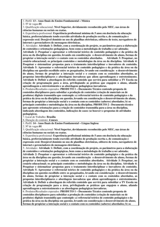 1. Perfil: 13 - Anos finais do Ensino Fundamental – Música
2. Nª de vagas:01
3. Qualificação educacional: Nível Superior, devidamente reconhecido pelo MEC, nas áreas de
ciências humanas ou sociais ou exatas.
4. Experiência profissional: Experiência profissional mínima de 5 anos em docência da educação
básica, preferencialmente tendo exercido atividades de produção escrita e, de comunicação e
expressão oral. Desejável domínio no uso de planilhas eletrônicas, editores de texto, navegadores de
internet e gerenciadores de mensagens eletrônicas.
5. Atividades: Atividade 1: Definir, com a coordenação do projeto, os parâmetros para a elaboração
de conteúdos e orientações pedagógicas, bem como a metodologia de trabalho a ser adotada;
Atividade 2: Pesquisar e apresentar o referencial teórico de conteúdo pedagógico e da prática da
área ou da disciplina em questão, levando em consideração o desenvolvimento do aluno, formas de
propiciar a interação social e o contato com os conteúdos abordados.      Atividade 3: Pesquisar, no
cenário educacional; os principais conteúdos e metodologias da área ou da disciplina. Atividade 4:
Pesquisar e sistematizar propostas para o tratamento interdisciplinar e inovadores de conteúdo.
Atividade 5: Apresentar o referencial teórico de conteúdo pedagógico e da prática da área ou da
disciplina em questão escolhido entre os pesquisados, levando em consideração o desenvolvimento
do aluno, formas de propiciar a interação social e o contato com os conteúdos abordados, as
propostas interdisciplinares e abordagens inovadoras que aliem aprendizagem e entretenimento.
Atividade 6: Definir a abordagem do referido conteúdo que servirá para subsidiar a TV Escola na
criação de programação para a área, privilegiando as práticas que engajem o aluno, aliando
aprendizagem a entretenimento e as abordagens pedagógicas inovadoras.
6. Produtos/Resultados esperados: PRODUTO 1 – Documento Técnico contendo proposta de
conteúdos disciplinares para subsidiar a produção de conteúdos (criação de materiais ou de
produtos) digitais transmídia que contemple: a) referencial teórico de conteúdo pedagógico e da
prática da área ou da disciplina em questão, levando em consideração o desenvolvimento do aluno,
formas de propiciar a interação social e o contato com os conteúdos (saberes) abordados; b) os
principais conteúdos e metodologias da área ou da disciplina. PRODUTO 2 - Documento técnico
que apresente orientações para a criação de conteúdos transmídia para a área ou disciplina,
indicando abordagens dos conteúdos, indicações de casos (se houver) e propostas de atividades
pedagógicas.
7. Local de Trabalho: Brasília
8. Duração do contrato: 4 meses
1. Perfil: 14 - Anos finais do Ensino Fundamental – Língua Inglesa
2. Nª de vagas:01
3. Qualificação educacional: Nível Superior, devidamente reconhecido pelo MEC, nas áreas de
ciências humanas ou sociais ou exatas.
4. Experiência profissional: Experiência profissional mínima de 5 anos em docência da educação
básica, preferencialmente tendo exercido atividades de produção escrita e, de comunicação e
expressão oral. Desejável domínio no uso de planilhas eletrônicas, editores de texto, navegadores de
internet e gerenciadores de mensagens eletrônicas.
5. Atividades: Atividade 1: Definir, com a coordenação do projeto, os parâmetros para a elaboração
de conteúdos e orientações pedagógicas, bem como a metodologia de trabalho a ser adotada;
Atividade 2: Pesquisar e apresentar o referencial teórico de conteúdo pedagógico e da prática da
área ou da disciplina em questão, levando em consideração o desenvolvimento do aluno, formas de
propiciar a interação social e o contato com os conteúdos abordados. Atividade 3: Pesquisar, no
cenário educacional; os principais conteúdos e metodologias da área ou da disciplina. Atividade 4:
Pesquisar e sistematizar propostas para o tratamento interdisciplinar e inovadores de conteúdo.
Atividade 5: Apresentar o referencial teórico de conteúdo pedagógico e da prática da área ou da
disciplina em questão escolhido entre os pesquisados, levando em consideração o desenvolvimento
do aluno, formas de propiciar a interação social e o contato com os conteúdos abordados, as
propostas interdisciplinares e abordagens inovadoras que aliem aprendizagem e entretenimento.
Atividade 6: Definir a abordagem do referido conteúdo que servirá para subsidiar a TV Escola na
criação de programação para a área, privilegiando as práticas que engajem o aluno, aliando
aprendizagem a entretenimento e as abordagens pedagógicas inovadoras.
6. Produtos/Resultados esperados: PRODUTO 1 – Documento Técnico contendo proposta de
conteúdos disciplinares para subsidiar a produção de conteúdos (criação de materiais ou de
produtos) digitais transmídia que contemple: a) referencial teórico de conteúdo pedagógico e da
prática da área ou da disciplina em questão, levando em consideração o desenvolvimento do aluno,
formas de propiciar a interação social e o contato com os conteúdos (saberes) abordados; b) os
 
