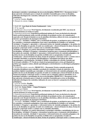 principais conteúdos e metodologias da área ou da disciplina. PRODUTO 2 - Documento técnico
que apresente orientações para a criação de conteúdos transmídia para a área ou disciplina,
indicando abordagens dos conteúdos, indicações de casos (se houver) e propostas de atividades
pedagógicas.
7. Local de Trabalho: Brasília
8. Duração do contrato: 4 meses


1. Perfil: 15 - Anos finais do Ensino Fundamental – Artes
2. Nª de vagas:01
3. Qualificação educacional: Nível Superior, devidamente reconhecido pelo MEC, nas áreas de
ciências humanas ou sociais ou exatas.
4. Experiência profissional: Experiência profissional mínima de 5 anos em docência da educação
básica, preferencialmente tendo exercido atividades de produção escrita e, de comunicação e
expressão oral. Desejável domínio no uso de planilhas eletrônicas, editores de texto, navegadores de
internet e gerenciadores de mensagens eletrônicas.
5. Atividades: Atividade 1: Definir, com a coordenação do projeto, os parâmetros para a elaboração
de conteúdos e orientações pedagógicas, bem como a metodologia de trabalho a ser adotada;
Atividade 2: Pesquisar e apresentar o referencial teórico de conteúdo pedagógico e da prática da
área ou da disciplina em questão, levando em consideração o desenvolvimento do aluno, formas de
propiciar a interação social e o contato com os conteúdos abordados.
Atividade 3: Pesquisar, no cenário educacional; os principais conteúdos e metodologias da área ou
da disciplina. Atividade 4: Pesquisar e sistematizar propostas para o tratamento interdisciplinar e
inovadores de conteúdo. Atividade 5: Apresentar o referencial teórico de conteúdo pedagógico e da
prática da área ou da disciplina em questão escolhido entre os pesquisados, levando em
consideração o desenvolvimento do aluno, formas de propiciar a interação social e o contato com os
conteúdos abordados, as propostas interdisciplinares e abordagens inovadoras que aliem
aprendizagem e entretenimento. Atividade 6: Definir a abordagem do referido conteúdo que
servirá para subsidiar a TV Escola na criação de programação para a área, privilegiando as
práticas que engajem o aluno, aliando aprendizagem a entretenimento e as abordagens pedagógicas
inovadoras.
6. Produtos/Resultados esperados: PRODUTO 1 – Documento Técnico contendo proposta de
conteúdos disciplinares para subsidiar a produção de conteúdos (criação de materiais ou de
produtos) digitais transmídia que contemple: a) referencial teórico de conteúdo pedagógico e da
prática da área ou da disciplina em questão, levando em consideração o desenvolvimento do aluno,
formas de propiciar a interação social e o contato com os conteúdos (saberes) abordados; b) os
principais conteúdos e metodologias da área ou da disciplina. PRODUTO 2 - Documento técnico
que apresente orientações para a criação de conteúdos transmídia para a área ou disciplina,
indicando abordagens dos conteúdos, indicações de casos (se houver) e propostas de atividades
pedagógicas.
7. Local de Trabalho: Brasília
8. Duração do contrato: 4 meses
1. Perfil: 16 - Ensino Médio – Língua Portuguesa
2. Nª de vagas:4 meses
3. Qualificação educacional: Nível Superior, devidamente reconhecido pelo MEC, nas áreas de
ciências humanas ou sociais ou exatas.
4. Experiência profissional: Experiência profissional mínima de 5 anos em docência da educação
básica, preferencialmente tendo exercido atividades de produção escrita e, de comunicação e
expressão oral. Desejável domínio no uso de planilhas eletrônicas, editores de texto, navegadores de
internet e gerenciadores de mensagens eletrônicas.
5. Atividades: Atividade 1: Definir, com a coordenação do projeto, os parâmetros para a elaboração
de conteúdos e orientações pedagógicas, bem como a metodologia de trabalho a ser adotada;
Atividade 2: Pesquisar e apresentar o referencial teórico de conteúdo pedagógico e da prática da
área ou da disciplina em questão, levando em consideração o desenvolvimento do aluno, formas de
propiciar a interação social e o contato com os conteúdos abordados.
Atividade 3: Pesquisar, no cenário educacional; os principais conteúdos e metodologias da área ou
da disciplina. Atividade 4: Pesquisar e sistematizar propostas para o tratamento interdisciplinar e
inovadores de conteúdo. Atividade 5: Apresentar o referencial teórico de conteúdo pedagógico e da
prática da área ou da disciplina em questão escolhido entre os pesquisados, levando em
consideração o desenvolvimento do aluno, formas de propiciar a interação social e o contato com os
 