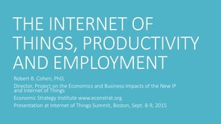 THE INTERNET OF
THINGS, PRODUCTIVITY
AND EMPLOYMENT
Robert B. Cohen, PhD,
Director, Project on the Economics and Business Impacts of the New IP
and Internet of Things
Economic Strategy Institute www.econstrat.org
Presentation at Internet of Things Summit, Boston, Sept. 8-9, 2015
 