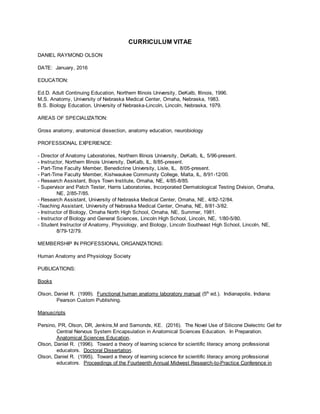 CURRICULUM VITAE
DANIEL RAYMOND OLSON
DATE: January, 2016
EDUCATION:
Ed.D. Adult Continuing Education, Northern Illinois University, DeKalb, Illinois, 1996.
M.S. Anatomy, University of Nebraska Medical Center, Omaha, Nebraska, 1983.
B.S. Biology Education, University of Nebraska-Lincoln, Lincoln, Nebraska, 1979.
AREAS OF SPECIALIZATION:
Gross anatomy, anatomical dissection, anatomy education, neurobiology
PROFESSIONAL EXPERIENCE:
- Director of Anatomy Laboratories, Northern Illinois University, DeKalb, IL, 5/96-present.
- Instructor, Northern Illinois University, DeKalb, IL, 8/85-present.
- Part-Time Faculty Member, Benedictine University, Lisle, IL, 8/05-present.
- Part-Time Faculty Member, Kishwaukee Community College, Malta, IL, 8/91-12/00.
- Research Assistant, Boys Town Institute, Omaha, NE, 4/85-8/85.
- Supervisor and Patch Tester, Harris Laboratories, Incorporated Dermatological Testing Division, Omaha,
NE, 2/85-7/85.
- Research Assistant, University of Nebraska Medical Center, Omaha, NE, 4/82-12/84.
-Teaching Assistant, University of Nebraska Medical Center, Omaha, NE, 8/81-3/82.
- Instructor of Biology, Omaha North High School, Omaha, NE, Summer, 1981.
- Instructor of Biology and General Sciences, Lincoln High School, Lincoln, NE, 1/80-5/80.
- Student Instructor of Anatomy, Physiology, and Biology, Lincoln Southeast High School, Lincoln, NE,
8/79-12/79.
MEMBERSHIP IN PROFESSIONAL ORGANIZATIONS:
Human Anatomy and Physiology Society
PUBLICATIONS:
Books
Olson, Daniel R. (1999). Functional human anatomy laboratory manual (5th
ed.). Indianapolis, Indiana:
Pearson Custom Publishing.
Manuscripts
Persino, PR, Olson, DR, Jenkins,M and Samonds, KE. (2016). The Novel Use of Silicone Dielectric Gel for
Central Nervous System Encapsulation in Anatomical Sciences Education. In Preparation.
Anatomical Sciences Education.
Olson, Daniel R. (1996). Toward a theory of learning science for scientific literacy among professional
educators. Doctoral Dissertation.
Olson, Daniel R. (1995). Toward a theory of learning science for scientific literacy among professional
educators. Proceedings of the Fourteenth Annual Midwest Research-to-Practice Conference in
 