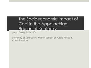 The Socioeconomic Impact of
Coal in the Appalachian
Region of Kentucky
Laura Oxley, MPA, JD
University of Kentucky’s Martin School of Public Policy &
Administration
 