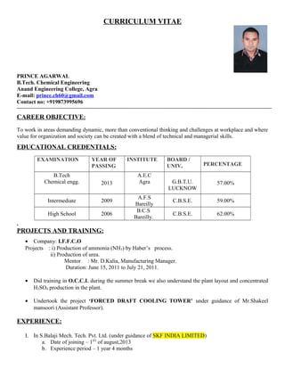 CURRICULUM VITAE
PRINCE AGARWAL
B.Tech. Chemical Engineering
Anand Engineering College, Agra
E-mail: prince.ch60@gmail.com
Contact no: +919873995696
CAREER OBJECTIVE:
To work in areas demanding dynamic, more than conventional thinking and challenges at workplace and where
value for organization and society can be created with a blend of technical and managerial skills.
EDUCATIONAL CREDENTIALS:
EXAMINATION YEAR OF
PASSING
INSTITUTE BOARD /
UNIV. PERCENTAGE
B.Tech
Chemical engg. 2013
A.E.C
Agra G.B.T.U.
LUCKNOW
57.00%
Intermediate 2009
A.F.S
Bareilly
C.B.S.E. 59.00%
High School 2006
B.C.S
Bareilly.
C.B.S.E. 62.00%
.
PROJECTS AND TRAINING:
• Company: I.F.F.C.O
Projects : i) Production of ammonia (NH3) by Haber’s process.
ii) Production of urea.
Mentor : Mr. D.Kalia, Manufacturing Manager.
Duration: June 15, 2011 to July 21, 2011.
• Did training in O.C.C.L during the summer break we also understand the plant layout and concentrated
H2SO4 production in the plant.
• Undertook the project ‘FORCED DRAFT COOLING TOWER’ under guidance of Mr.Shakeel
mansoori (Assistant Professor).
EXPERIENCE:
I. In S.Balaji Mech. Tech. Pvt. Ltd. (under guidance of SKF INDIA LIMITED)
a. Date of joining – 1ST
of august,2013
b. Experience period – 1 year 4 months
 